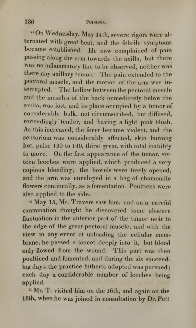  On Wednesday, May 14th, severe rigors Were al- ternated with great heat, and the febrile symptoms became established. He now complained of pain passing along the arm towards the axilla, but there was no inflammatory line to be observed, neither was there any axillary tumor. The pain extended to the pectoral muscle, and the motion of the arm was in- terrupted. The hollow between the pectoral muscle and the muscles of the back immediately below the axilla, was lost, and its place occupied by a tumor of considerable bulk, not circumscribed, but diffused, exceedingly tender, and having a light pink blush. As this increased, the fever became violent, and the sensorium was considerably affected, skin burning hot, pulse 130 to J 40, thirst great, with total inability to move. On the first appearance of the tumor, six- teen leeches were applied, which produced a very copious bleeding; the bowels were freely opened, and the arm was enveloped in a bag of chamomile flowers continually, as a fomentation. Poultices were also applied to the side.  May 15, Mr. T ravers saw him, and on a careful examination thought he discovered some obscure fluctuation in the anterior part of the tumor near to the edge of the great pectoral muscle, and with the view in any event of unloading the cellular mem- brane, he passed a lancet deeply into it, but blood only flowed from the wound. This part was then poulticed and fomented, and during the six succeed- ing days, the practice hitherto adopted was pursued; each day a considerable number of leeches being applied.  Mr. T. visited him on the 16th, and again on the 18th, when he was joined in consultation by Dr. Pett