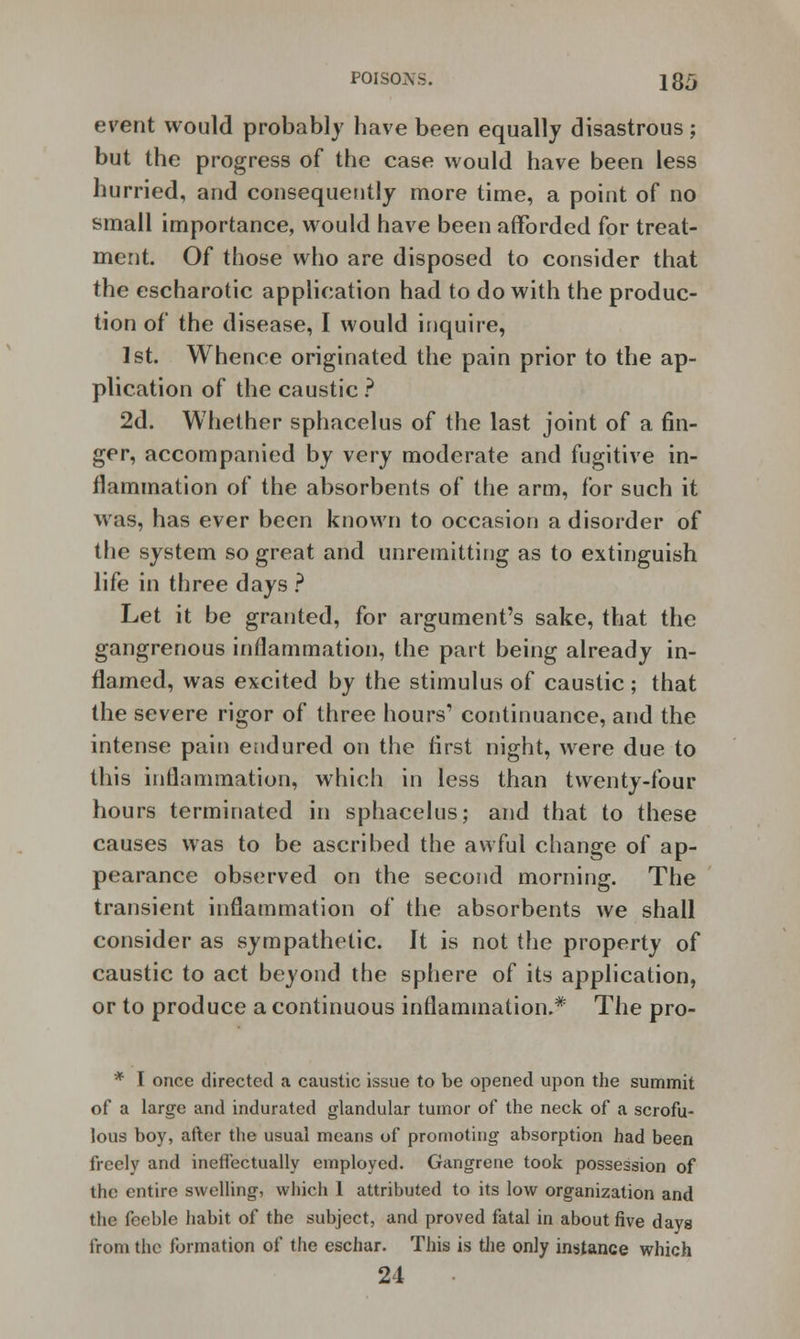 event would probably have been equally disastrous; but the progress of the case would have been less hurried, and consequently more time, a point of no small importance, would have been afforded for treat- ment. Of those who are disposed to consider that the escharotic application had to do with the produc- tion of the disease, I would inquire, 1st. Whence originated the pain prior to the ap- plication of the caustic ? 2d. Whether sphacelus of the last joint of a fin- ger, accompanied by very moderate and fugitive in- flammation of the absorbents of the arm, for such it was, has ever been known to occasion a disorder of the system so great and unremitting as to extinguish life in three days ? Let it be granted, for argument's sake, that the gangrenous inflammation, the part being already in- flamed, was excited by the stimulus of caustic ; that the severe rigor of three hours' continuance, and the intense pain endured on the first night, were due to this inflammation, which in less than twenty-four hours terminated in sphacelus; and that to these causes was to be ascribed the awful change of ap- pearance observed on the second morning. The transient inflammation of the absorbents we shall consider as sympathetic. It is not the property of caustic to act beyond the sphere of its application, or to produce a continuous inflammation.* The pro- * I once directed a caustic issue to be opened upon the summit of a large and indurated glandular tumor of the neck of a scrofu- lous boy, after the usual means of promoting absorption had been freely and ineffectually employed. Gangrene took possession of the entire swelling, which 1 attributed to its low organization and the feeble habit of the subject, and proved fatal in about five days from the formation of the eschar. This is the only instance which 21