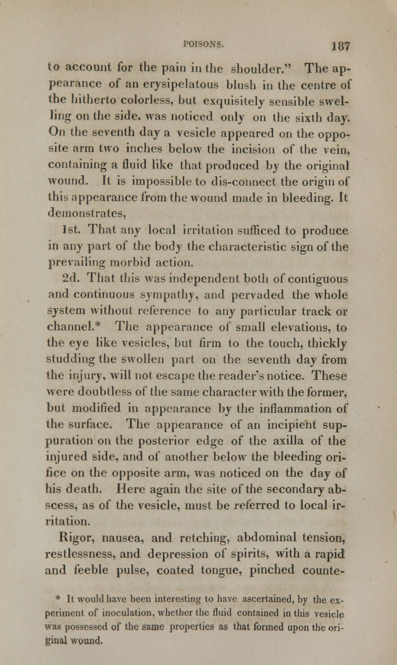 to account for the pain in the shoulder. The ap- pearance of an erysipelatous blush in the centre of the hitherto colorless, but exquisitely sensible swel- ling on the side, was noticed only on the sixth day. On the seventh day a vesicle appeared on the oppo- site arm two inches below the incision of the vein, containing a fluid like that produced by the original wound. It is impossible to dis-cotinect the origin of this appearance from the wound made in bleeding. It demonstrates, 1st. That any local irritation sufficed to produce in any part of the body the characteristic sign of the prevailing morbid action. 2d. That this was independent both of contiguous and continuous sympathy, and pervaded the whole system without reference to any particular track or channel.* The appearance of small elevations, to the eye like vesicles, but firm to the touch, thickly studding the swollen part on the seventh day from the injury, will not escape the reader's notice. These were doubtless of the same character with the former, but modified in appearance by the inflammation of the surface. The appearance of an incipient sup- puration on the posterior edge of the axilla of the injured side, and of another below the bleeding ori- fice on the opposite arm, was noticed on the day of his death. Here again the site of the secondary ab- scess, as of the vesicle, must be referred to local ir- ritation. Rigor, nausea, and retching, abdominal tension, restlessness, and depression of spirits, with a rapid and feeble pulse, coated tongue, pinched counte- * It would have been interesting to have ascertained, by the ex- periment of inoculation, whether the fluid contained in this vesicle was possessed of the same properties as that formed upon the ori- ginal wound.