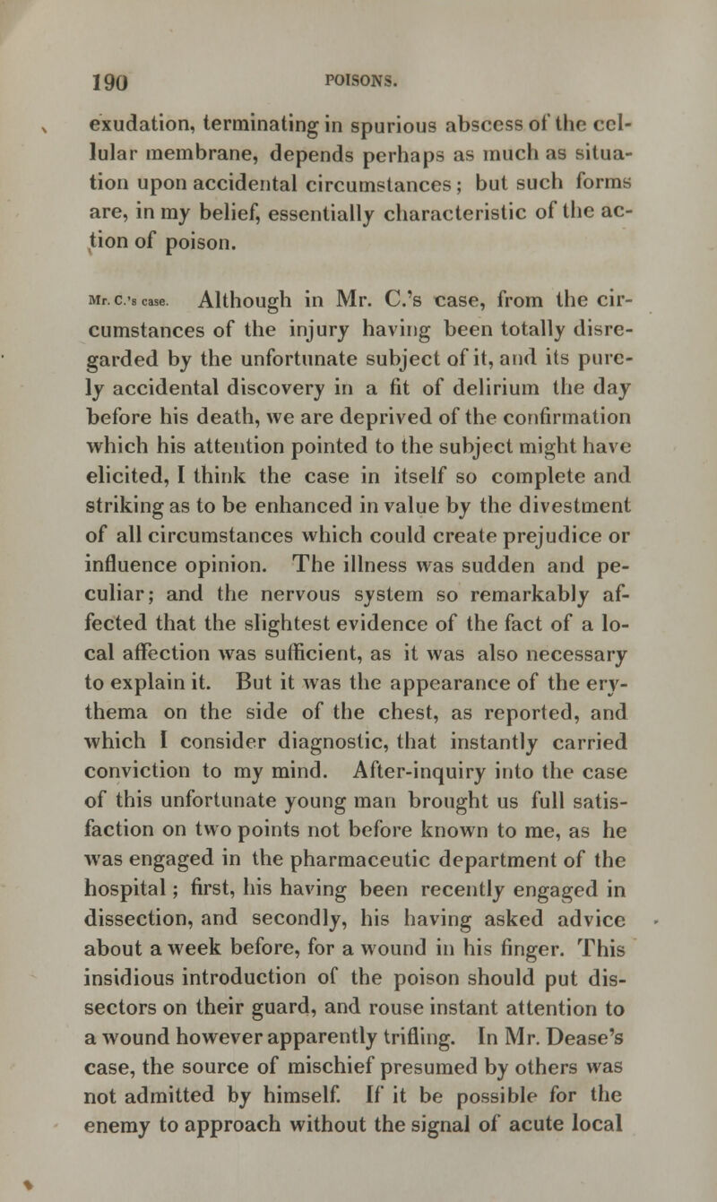 exudation, terminating in spurious abscess of the cel- lular membrane, depends perhaps as much as situa- tion upon accidental circumstances; but such forms are, in my belief, essentially characteristic of the ac- tion of poison. Mr. c.'s case. Although in Mr. C.'s case, from the cir- cumstances of the injury having been totally disre- garded by the unfortunate subject of it, and its pure- ly accidental discovery in a fit of delirium the day before his death, we are deprived of the confirmation which his attention pointed to the subject might have elicited, I think the case in itself so complete and striking as to be enhanced in value by the divestment of all circumstances which could create prejudice or influence opinion. The illness was sudden and pe- culiar; and the nervous system so remarkably af- fected that the slightest evidence of the fact of a lo- cal affection was sufficient, as it was also necessary to explain it. But it was the appearance of the ery- thema on the side of the chest, as reported, and which I consider diagnostic, that instantly carried conviction to my mind. After-inquiry into the case of this unfortunate young man brought us full satis- faction on two points not before known to me, as he was engaged in the pharmaceutic department of the hospital; first, his having been recently engaged in dissection, and secondly, his having asked advice about a week before, for a wound in his finger. This insidious introduction of the poison should put dis- sectors on their guard, and rouse instant attention to a wound however apparently trifling. In Mr. Dease's case, the source of mischief presumed by others was not admitted by himself. If it be possible for the enemy to approach without the signal of acute local