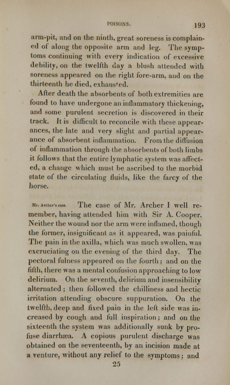 arm-pit, and on the ninth, great soreness is complain- ed of along the opposite arm and leg. The symp- toms continuing with every indication of excessive debility, on the twelfth day a blush attended with soreness appeared on the right fore-arm, and on the thirteenth he died, exhausted. After death the absorbents of both extremities are found to have undergone an inflammatory thickening, and some purulent secretion is discovered in their track. It is difficult to reconcile with these appear- ances, the late and very slight and partial appear- ance of absorbent inflammation. From the diffusion of inflammation through the absorbents of both limbs it follows that the entire lymphatic system was affect- ed, a change which must be ascribed to the morbid state of the circulating fluids, like the farcy of the horse. Mr. Archer's case. The case of Mr. Archer I well re- member, having attended him with Sir A. Cooper. Neither the wound nor the arm were inflamed, though the former, insignificant as it appeared, was painful. The pain in the axilla, which was much swollen, was excruciating on the evening of the third day. The pectoral fulness appeared on the fourth; and on the fifth, there was a mental confusion approaching to low delirium. On the seventh, delirium and insensibility alternated ; then followed the chilliness and hectic irritation attending obscure suppuration. On the twelfth, deep and fixed pain in the left side was in- creased by cough and full inspiration; and on the sixteenth the system was additionally sunk by pro- fuse diarrhaea. A copious purulent discharge was obtained on the seventeenth, by an incision made at a venture, without any relief to the symptoms; and 25