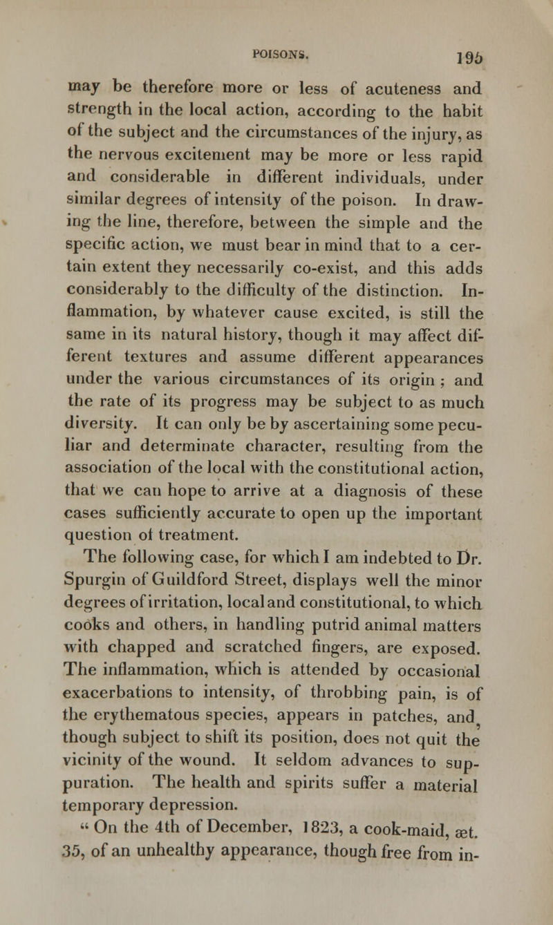 may be therefore more or less of acuteness and strength in the local action, according to the habit of the subject and the circumstances of the injury, as the nervous excitement may be more or less rapid and considerable in different individuals, under similar degrees of intensity of the poison. In draw- ing the line, therefore, between the simple and the specific action, we must bear in mind that to a cer- tain extent they necessarily co-exist, and this adds considerably to the difficulty of the distinction. In- flammation, by whatever cause excited, is still the same in its natural history, though it may affect dif- ferent textures and assume different appearances under the various circumstances of its origin ; and the rate of its progress may be subject to as much diversity. It can only be by ascertaining some pecu- liar and determinate character, resulting from the association of the local with the constitutional action, that we can hope to arrive at a diagnosis of these cases sufficiently accurate to open up the important question ot treatment. The following case, for which I am indebted to Dr. Spurgin of Guildford Street, displays well the minor degrees of irritation, local and constitutional, to which cooks and others, in handling putrid animal matters with chapped and scratched fingers, are exposed. The inflammation, which is attended by occasional exacerbations to intensity, of throbbing pain, is of the erythematous species, appears in patches, and though subject to shift its position, does not quit the vicinity of the wound. It seldom advances to sup- puration. The health and spirits suffer a material temporary depression. « On the 4th of December, 1823, a cook-maid, set. 35, of an unhealthy appearance, though free from in-