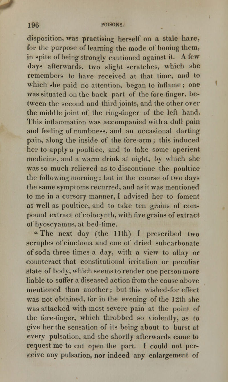 disposition, was practising herself on a stale hare, for the purpose of learning the mode of boning them, in spite of being strongly cautioned against it. A few- days afterwards, two slight scratches, which she remembers to have received at that time, and to which she paid no attention, began to inflame ; one was situated on the back part of the fore-finger, be- tween the second and third joints, and the other over the middle joint of the ring-finger of the left hand. This inflammation was accompanied with a dull pain and feeling of numbness, and an occasional darting pain, along the inside of the fore-arm; this induced her to apply a poultice, and to take some aperient medicine, and a warm drink at night, by which she was so much relieved as to discontinue the poultice the following morning; but in the course of two days the same symptoms recurred, and as it was mentioned to me in a cursory manner, I advised her to foment as well as poultice, and to take ten grains of com- pound extract ofcolocynth, with five grains of extract of hyoscyamus, at bed-time. The next day (the 11th) I prescribed two scruples of cinchona and one of dried subcarbonate of soda three times a day, with a view to allay or counteract that constitutional irritation or peculiar state of body, which seems to render one person more liable to suffer a diseased action from the cause above mentioned than another; but this wished-for effect was not obtained, for in the evening of the 12th she was attacked with most severe pain at the point of the fore-finger, which throbbed so violently, as to give her the sensation of its being about to burst at every pulsation, and she shortly afterwards came to request me to cut open the part. I could not per- ceive any pulsation, nor indeed any enlargement of