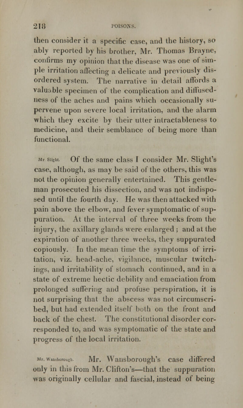 then consider it a specific case, and the history, so ably reported by his brother, Mr. Thomas Brayne, confirms my opinion that the disease was one of sim- ple irritation affecting a delicate and previously dis- ordered system. The narrative in detail affords a valuable specimen of the complication and diffused- ness of the aches and pains which occasionally su- pervene upon severe local irritation, and the alarm which they excite by their utter intractableness to medicine, and their semblance of being more than functional. Mr slight. Of the same class I consider Mr. Slight's case, although, as may be said of the others, this was not the opinion generally entertained. This gentle- man prosecuted his dissection, and was not indispo- sed until the fourth day. He was then attacked with pain above the elbow, and fever symptomatic of sup- puration. At the interval of three weeks from the injury, the axillary glands were enlarged ; and at the expiration of another three weeks, they suppurated copiously. In the mean time the symptoms of irri- tation, viz. head-ache, vigilance, muscular twitch- ings, and irritability of stomach continued, and in a state of extreme hectic debility and emaciation from prolonged suffering and profuse perspiration, it is not surprising that the abscess was not circumscri- bed, but had extended itself both on the front and back of the chest. The constitutional disorder cor- responded to, and was symptomatic of the state and progress of the local irritation. Mr. wansborough. Mr. Wansborough's case differed only in this from Mr. Clifton's—that the suppuration was originally cellular and fascial, instead of being