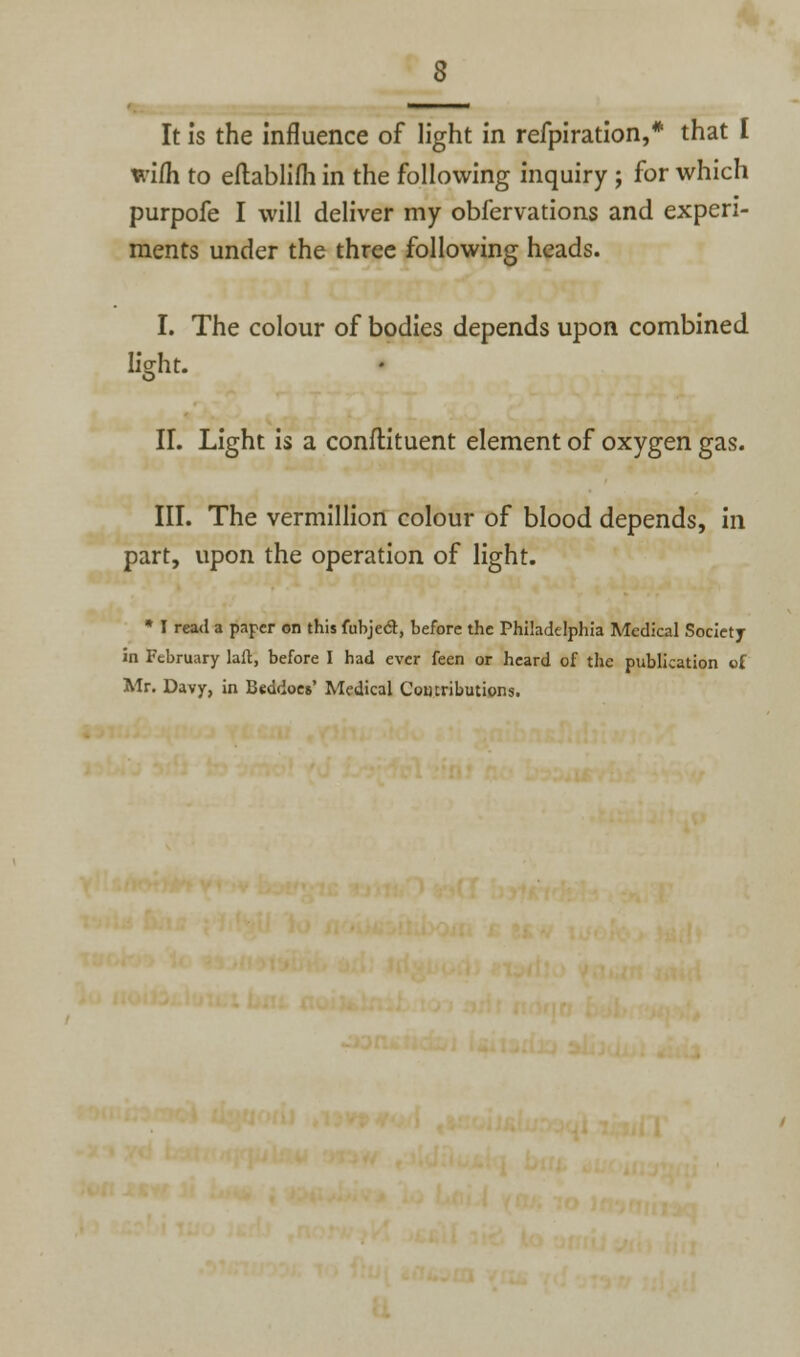 It is the Influence of light in refpiration,* that I wi(h to eftablifh in the following inquiry ; for which purpofe I will deliver my obfervations and experi- ments under the three following heads. I. The colour of bodies depends upon combined light. II. Light is a conftituent element of oxygen gas. III. The vermillion colour of blood depends, in part, upon the operation of light. * I read a paper on this fubject, before the Philadelphia Medical Society in February laft, before I had ever feen or heard of the publication of Mr. Davy, in Beddoes' Medical Comributions.