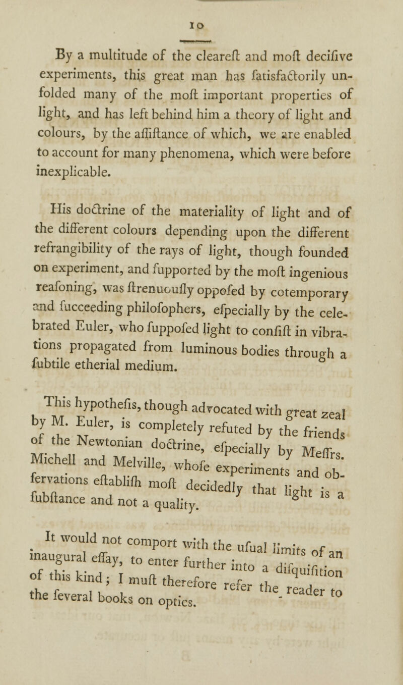 IO By a multitude of the cleareft and moft decifive experiments, this great man has fatisfa&orily un- folded many of the moft important properties of light, and has left behind him a theory of light and colours, by the affiftance of which, we are enabled to account for many phenomena, which were before inexplicable. His doctrine of the materiality of light and of the different colours depending upon the different refrangibility of the rays of light, though founded on experiment, and fupported by the moll ingenious reafoning, was ftrenuouily oppofed by cctemporary and fucceeding philofophers, efpecially by the cele- brated Euler, who fuppofed light to confift in vibra- tions propagated from luminous bodies through a fubtile etherial medium. This hypothefis, though advocated with great 2eal by M. Euler, „ completely refuted by the friends o the Newtonian doctrine, efpecially by Mtf„ Michel, and Melville, whole experiment;andtb ervatlons eft hm moft d *d ob fubftance and not a quality. S It would not comport with the ufual limit, „f inaugural effay, to enter fi,«J, • °f an «f Z i ■ , , her lnto a difquifition of this kind; I mud therefore refer th. T the feveral books on optics. ' reader t0