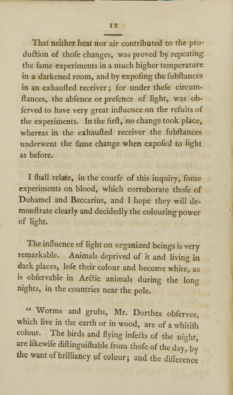 That neither heat nor air contributed to the pro- duction of thofe changes, was proved by repeating the fame experiments in a much higher temperature in a darkened room, and by expofing the fubftances in an exhaufted receiver; for under thefe circum- ftances, the abfence or prefence of light, was ob- ferved to have very great influence on the remits of the experiments. In the firft, no change took place, whereas in the exhaufted receiver the fubftances underwent the fame change when expofed to light as before. I fhall relate, in the courfe of this inquiry, fome experiments on blood, which corroborate thofe of Duhamel and Beccarius, and I hope they will de- monftrate clearly and decidedly the colouring power of light. The influence of light on organized beings is very remarkable. Animals deprived of it and living in dark places, lofe their colour and become white, as is obfervable in Arctic animals during the long nights, in the countries near the pole.  Worms and grubs, Mr. Dorthes obferves, which live in the earth or in wood, are of a whitifh' colour. The birds and flying infeds of the night, are likewife diftinguifhable from thofe of the dayt by the want of brilliancy of colour j and the difference