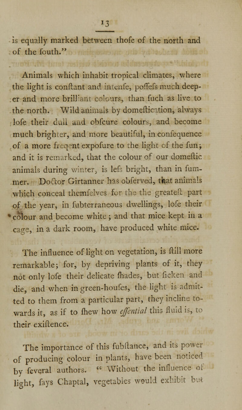 J3 is equally marked between thofe of the north and of the fouth. Animals which inhabit tropical climates, where the light is confiant and intenfe, poffefs much deep- er and more brilliant colours, than fiich as live to the north. Wild animals by domeftic-.tion, always lofe their dull and obfcure colours, and become much brighter, and more beautiful, in confequence of a more freqeaf expofure to the light of the fun; and it is remarked, that the colour of our domeftic animals during winter, is left bright, than in fum- mer. Doctor Girtanner has obferved, that animals which conceal themfelves for the the greatefi: part of the year, in fubterraneous dwellings, lofe their fc colour and become white; and that mice kept in a ca<re, in a dark room, have produced white mice. The influence of light on vegetation, is ftill more remarkable; for, by depriving plants of it, they not only lofe their delicate fhades, but ficken and die, and when in green-houfes, the light is admit- ted to them from a particular part, they incline to- wards it, as if to fhew how ejfentlal this fluid is, to their exiftence. The importance of this fubftance, and its power of producing colour in plants, have been noticed by feveral authors.  Without the influence of light, fays Chaptal, vegetables would exhibit :