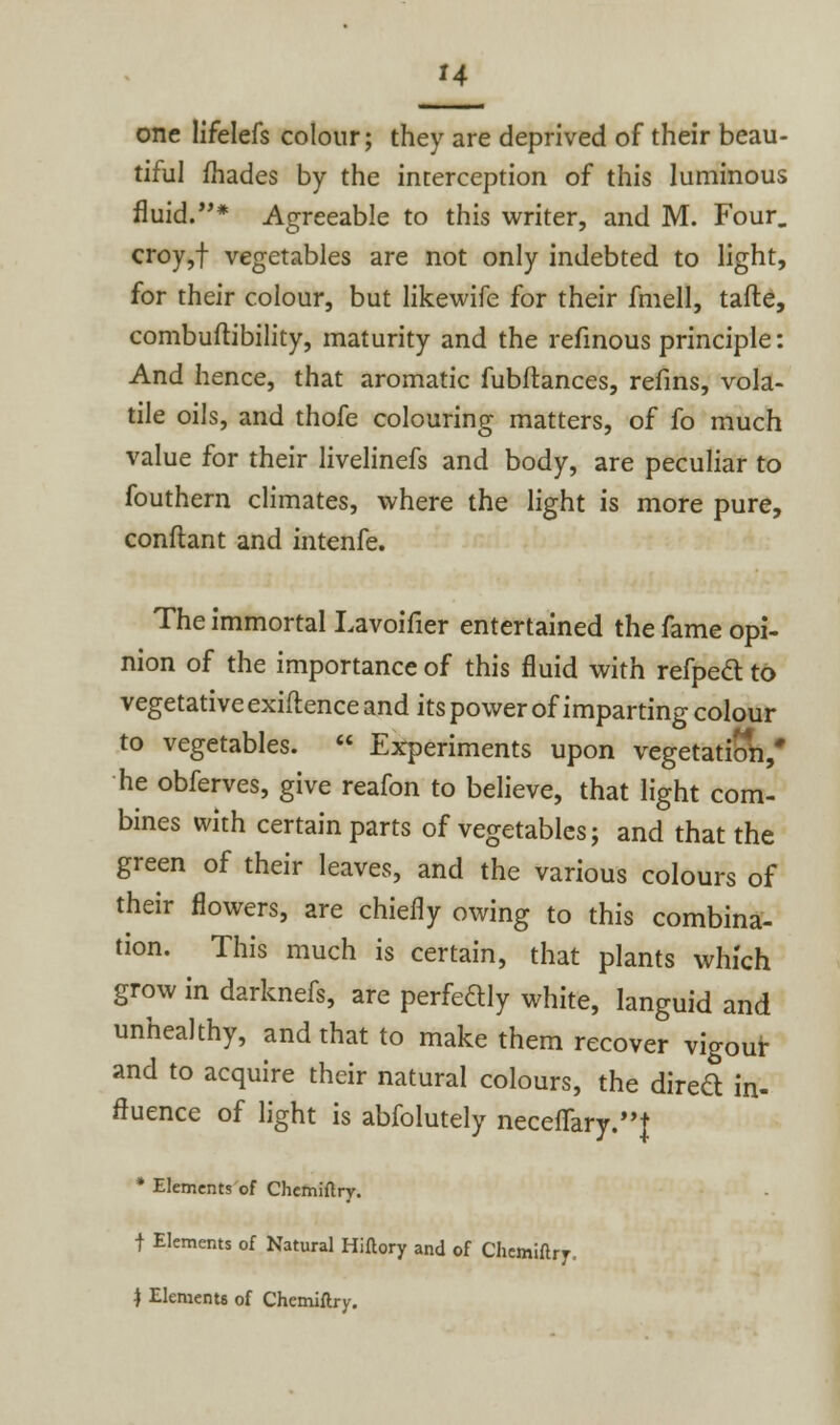 one lifelefs colour; they are deprived of their beau- tiful fhades by the interception of this luminous fluid.* Agreeable to this writer, and M. Four. croy,f vegetables are not only indebted to light, for their colour, but likewife for their fmell, tafte, combuftibility, maturity and the refinous principle: And hence, that aromatic fubftances, refins, vola- tile oils, and thofe colouring matters, of fo much value for their livelinefs and body, are peculiar to fouthern climates, where the light is more pure, conftant and intenfe. The immortal Lavoifier entertained the fame opi- nion of the importance of this fluid with refpecl to vegetative exiftence and its power of imparting colour to vegetables.  Experiments upon vegetation,* he obferves, give reafon to believe, that light com- bines with certain parts of vegetables; and that the green of their leaves, and the various colours of their flowers, are chiefly owing to this combina- tion. This much is certain, that plants which grow in darknefs, are perfectly white, languid and unhealthy, and that to make them recover vigour and to acquire their natural colours, the dired in- fluence of light is abfolutely neceflary.t * Elements of Chemiftry. f Elements of Natural Hiftory and of Chemiftry. } Elements of Chemiftry.