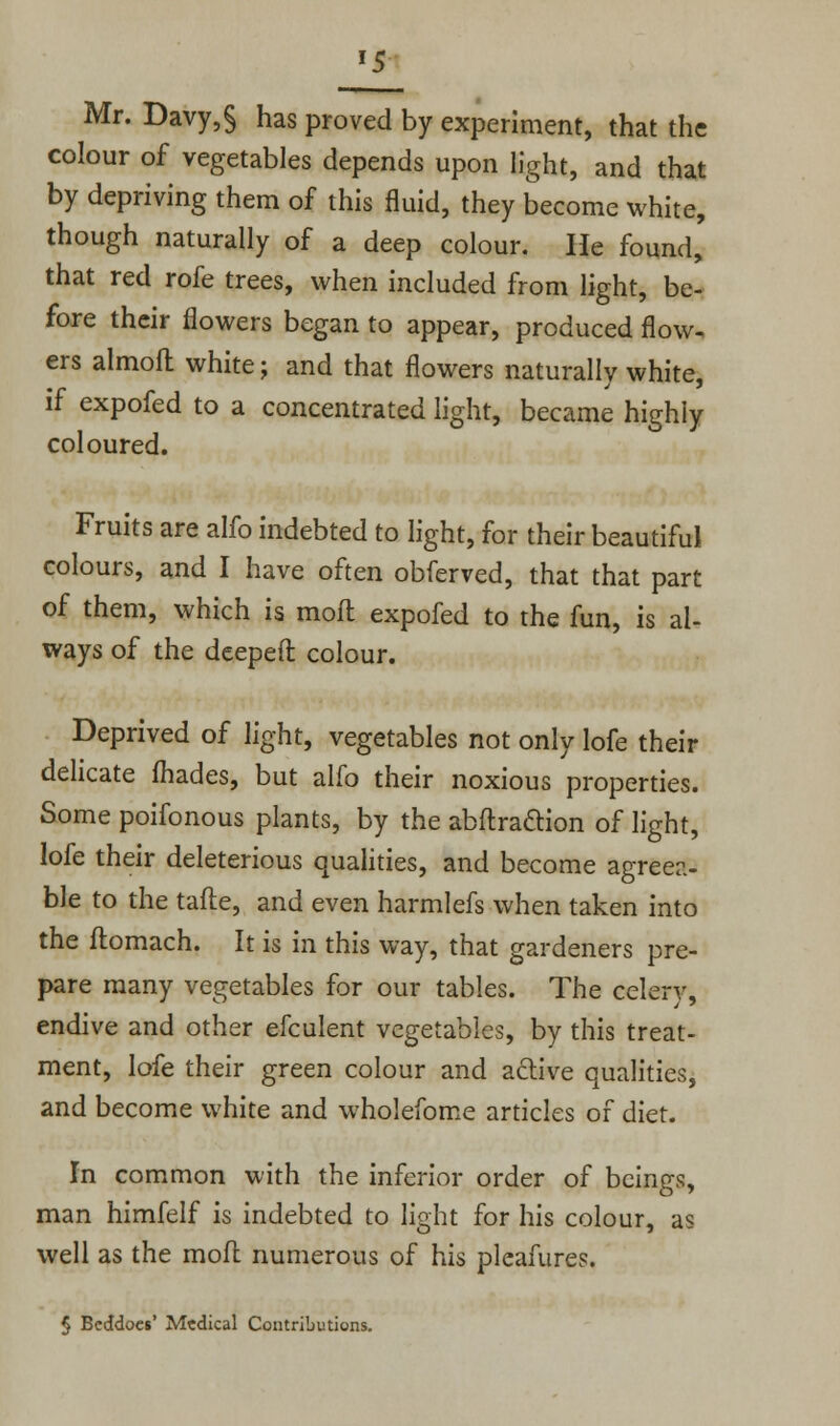 '5  e Mr. Davy,§ has proved by experiment, that th_ colour of vegetables depends upon light, and that by depriving them of this fluid, they become white, though naturally of a deep colour. He found, that red rofe trees, when included from light, be- fore their flowers began to appear, produced flow, ers almoft white; and that flowers naturally white, if expofed to a concentrated light, became highly coloured. Fruits are alfo indebted to light, for their beautiful colours, and I have often obferved, that that part of them, which is mofl expofed to the fun, is al- ways of the deeped colour. Deprived of light, vegetables not only lofe their delicate fhades, but alfo their noxious properties. Some poifonous plants, by the abftraction of light, lofe their deleterious qualities, and become agreea- ble to the tafte, and even harmlefs when taken into the flomach. It is in this way, that gardeners pre- pare many vegetables for our tables. The celery, endive and other efculent vegetables, by this treat- ment, lofe their green colour and active qualities, and become white and wholefome articles of diet. In common with the inferior order of beings, man himfelf is indebted to light for his colour, as well as the mofl numerous of his pleafures. 5 Beddoes' Medical Contributions.