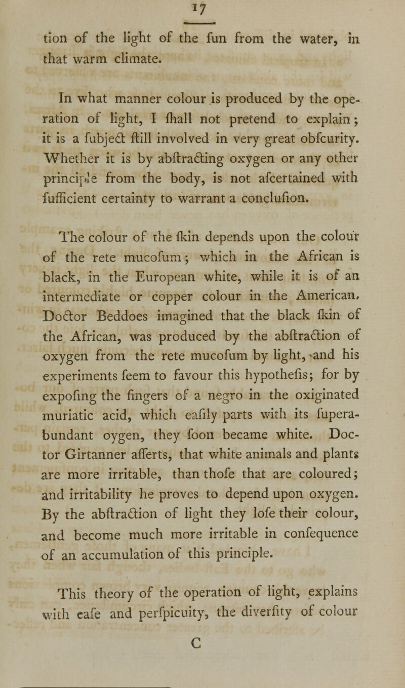 J7 tion of the light of the fun from the water, in that warm climate. In what manner colour is produced by the ope- ration of light, I fhall not pretend to explain; it is a fubjecl: ftill involved in very great obfcurity. Whether it is by abftracting oxygen or any other principle from the body, is not afcertained with fufficient certainty to warrant a conclufion. The colour of the fkin depends upon the colour of the rete mucofum; which in the African is black, in the European white, while it is of an intermediate or copper colour in the American. Doctor Beddoes imagined that the black fkin of the African, was produced by the abflradlion of oxygen from the rete mucofum by light, -and his experiments feem to favour this hypothefis; for by expofing the fingers of a negro in the oxiginated muriatic acid, which eafily parts with its fupera- bundant oygen, they foon became white. Doc- tor Girtanner afferts, that white animals and plants are more irritable, than thofe that are coloured; and irritability he proves to depend upon oxygen. By the abftraclion of light they lofe their colour, and become much more irritable in confequence of an accumulation of this principle. This theory of the operation of light, explains with eafe and perfpicuity, the diverfity of colour