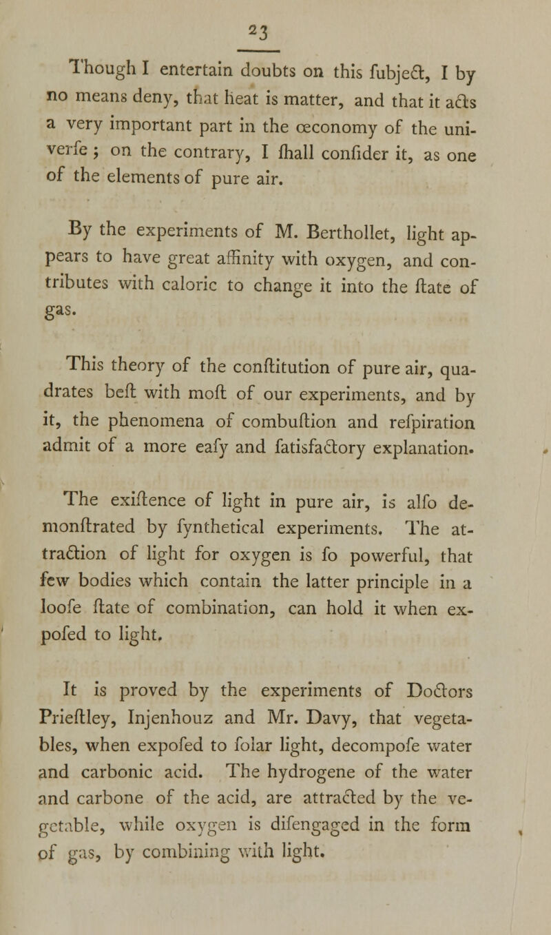 Though I entertain doubts on this fubjeft, I by- no means deny, that heat is matter, and that it acts a very important part in the ceconomy of the uni- verfe; on the contrary, I fhall confider it, as one of the elements of pure air. By the experiments of M. Berthollet, light ap- pears to have great affinity with oxygen, and con- tributes with caloric to change it into the Hate of gas. This theory of the conftitution of pure air, qua- drates bed with moft of our experiments, and by it, the phenomena of combuftion and refpiration admit of a more eafy and fatisfactory explanation. The exigence of light in pure air, is alfo de- monflrated by fynthetical experiments. The at- traction of light for oxygen is fo powerful, that few bodies which contain the latter principle in a loofe ftate of combination, can hold it when ex- pofed to light. It is proved by the experiments of Doctors Prieftley, Injenhouz and Mr. Davy, that vegeta- bles, when expofed to folar light, decompofe water and carbonic acid. The hydrogene of the water and carbone of the acid, are attracted by the ve- getable, while oxygen is difengaged in the form of gas, by combining with light.