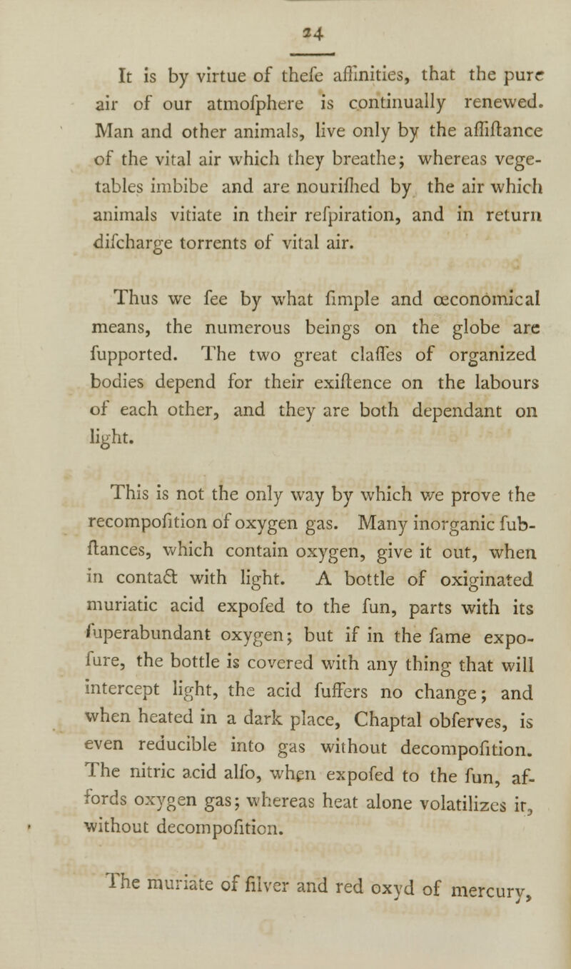 It is by virtue of thefe affinities, that the pure air of our atmofphere is continually renewed. Man and other animals, live only by the affiftance of the vital air which they breathe; whereas vege- tables imbibe and are nourimed by the air which animals vitiate in their refpiration, and in return difcharge torrents of vital air. Thus we fee by what fimple and ceconomical means, the numerous beings on the globe are fupported. The two great claries of organized bodies depend for their exigence on the labours of each other, and they are both dependant on light. This is not the only way by which we prove the recompofition of oxygen gas. Many inorganic fub- flances, which contain oxygen, give it out, when in contact with light. A bottle of oxiginated muriatic acid expofed to the fun, parts with its fuperabundant oxygen; but if in the fame expo- fure, the bottle is covered with any thing that will intercept light, the acid fuffers no change; and when heated in a dark place, Chaptal obferves, is even reducible into gas without decompofition. The nitric acid alfo, when expofed to the fun, af- fords oxygen gas; whereas heat alone volatilizes it, without decompofition. The muriate of filver and red oxyd of mercury,