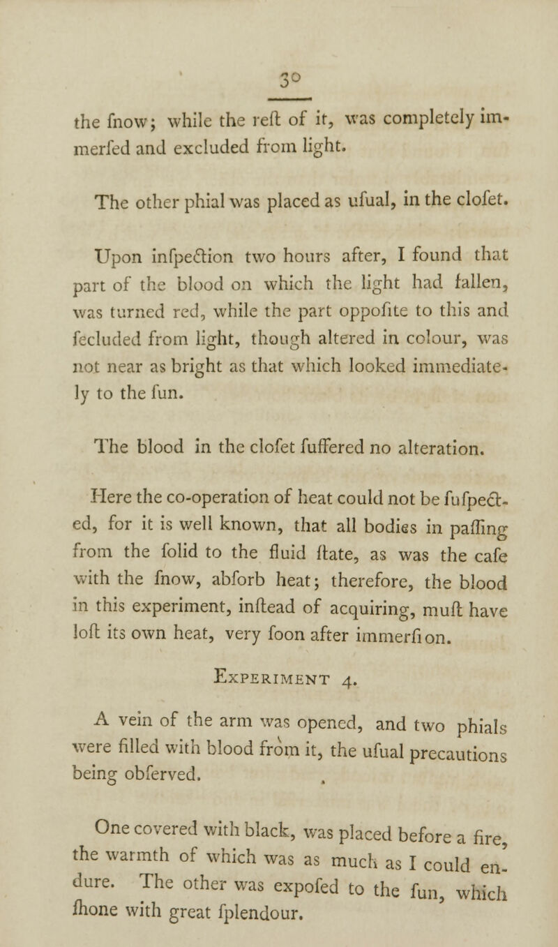 3- the fnow; while the reft of it, was completely im- merfed and excluded from light. The other phial was placed as ufual, in the clofet. Upon infpe&ion two hours after, I found that part of the blood on which the light had fallen, was turned red, while the part oppofite to this and fecluded from light, though altered in colour, was not near as bright as that which looked immediate- ly to the fun. The blood in the clofet fuffered no alteration. Here the co-operation of heat could not be fufpect- ed, for it is well known, that all bodies in palling from the folid to the fluid ftate, as was the cafe with the fnow, abforb heat; therefore, the blood in this experiment, inftead of acquiring, mult have loft its own heat, very foon after immerfion. Experiment 4. A vein of the arm was opened, and two phials were filled with blood from it, the ufual precautions being obferved. One covered with black, was placed before a fire, the warmth of which was as much as I could en' dure. The other was expofed to the fun, which mone with great fplendour.