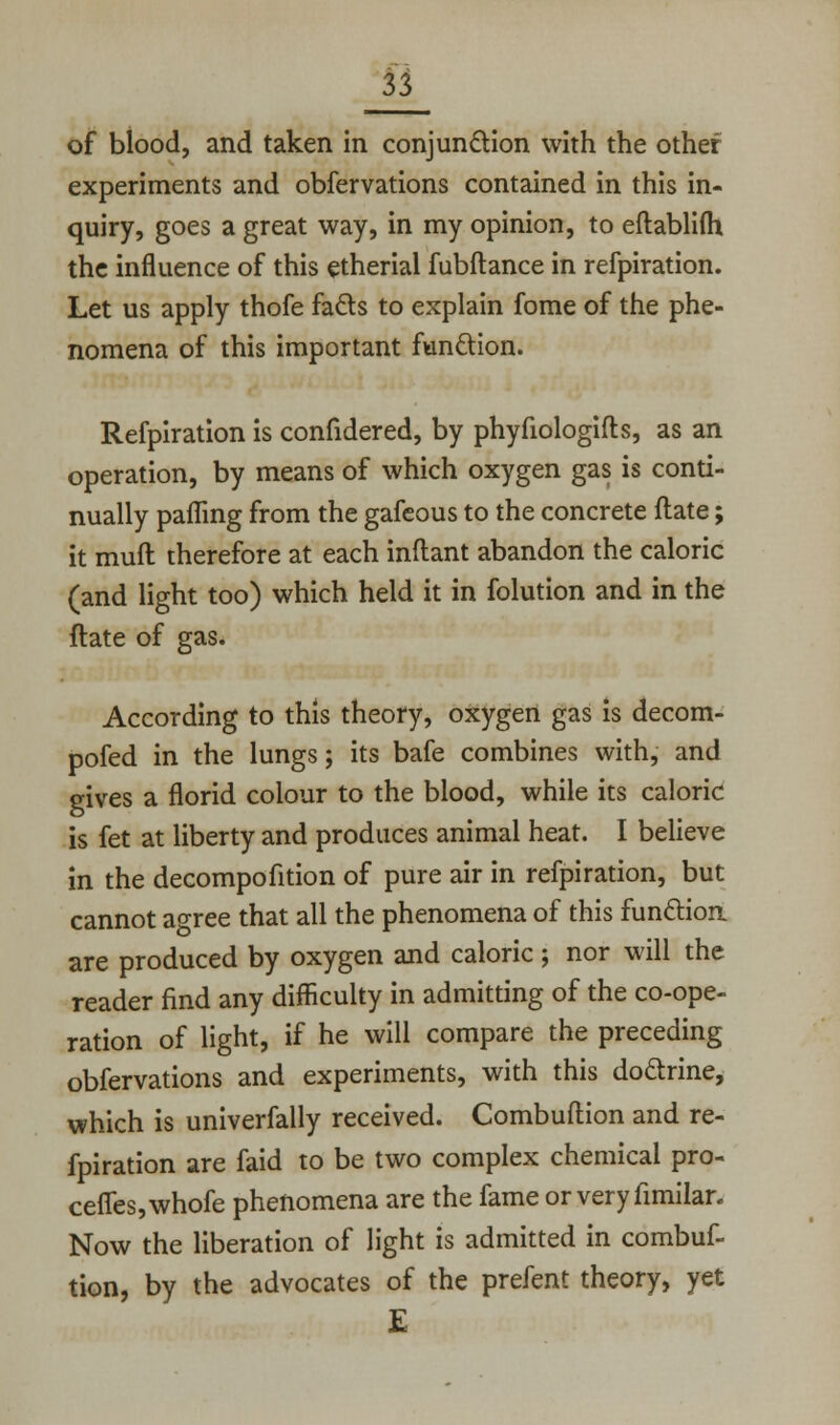 of blood, and taken in conjunction with the other experiments and obfervations contained in this in- quiry, goes a great way, in my opinion, to eftablifh the influence of this etherial fubftance in refpiration. Let us apply thofe facls to explain fome of the phe- nomena of this important fun&ion. Refpiration is confidered, by phyfiologifts, as an operation, by means of which oxygen gas is conti- nually pafling from the gafeous to the concrete ftate; it muft therefore at each inflant abandon the caloric (and light too) which held it in folution and in the ftate of gas. According to this theory, oxygen gas is decom- pofed in the lungs; its bafe combines with, and gives a florid colour to the blood, while its caloric is fet at liberty and produces animal heat. I believe in the decompofition of pure air in refpiration, but cannot agree that all the phenomena of this function are produced by oxygen and caloric j nor will the reader find any difficulty in admitting of the co-ope- ration of light, if he will compare the preceding obfervations and experiments, with this doarine, which is univerfally received. Combuflion and re- fpiration are faid to be two complex chemical pro- cefles,whofe phenomena are the fame or very fimilar. Now the liberation of light is admitted in combuf- tion, by the advocates of the prefent theory, yet E