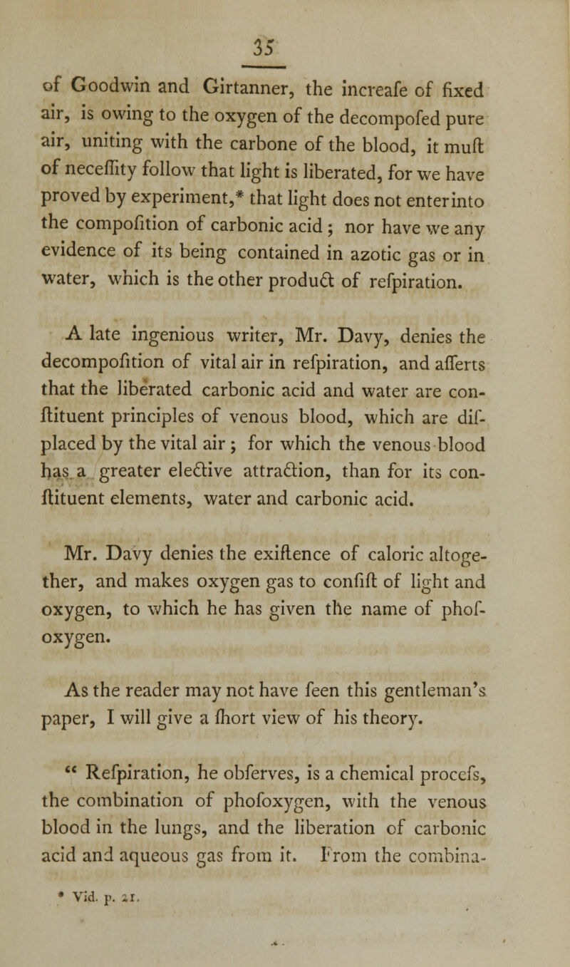 of Goodwin and Girtanner, the increafe of fixed air, is owing to the oxygen of the decompofed pure air, uniting with the carbone of the blood, it muft of neceflity follow that light is liberated, for we have proved by experiment,* that light does not enterinto the compofition of carbonic acid ; nor have we any evidence of its being contained in azotic gas or in water, which is the other product of refpiration. A late ingenious writer, Mr. Davy, denies the decompofition of vital air in refpiration, and afferts that the liberated carbonic acid and water are con- stituent principles of venous blood, which are dif- placed by the vital air ; for which the venous blood has. a greater elective attraction, than for its con- stituent elements, water and carbonic acid. Mr. Davy denies the exiflence of caloric altoge- ther, and makes oxygen gas to confift of light and oxygen, to which he has given the name of phof- oxygen. As the reader may not have feen this gentleman's paper, I will give a fliort view of his theory.  Refpiration, he obferves, is a chemical proccfs, the combination of phofoxygen, with the venous blood in the lungs, and the liberation of carbonic acid and aqueous gas from it. From the combina- * Vid. p. ir.