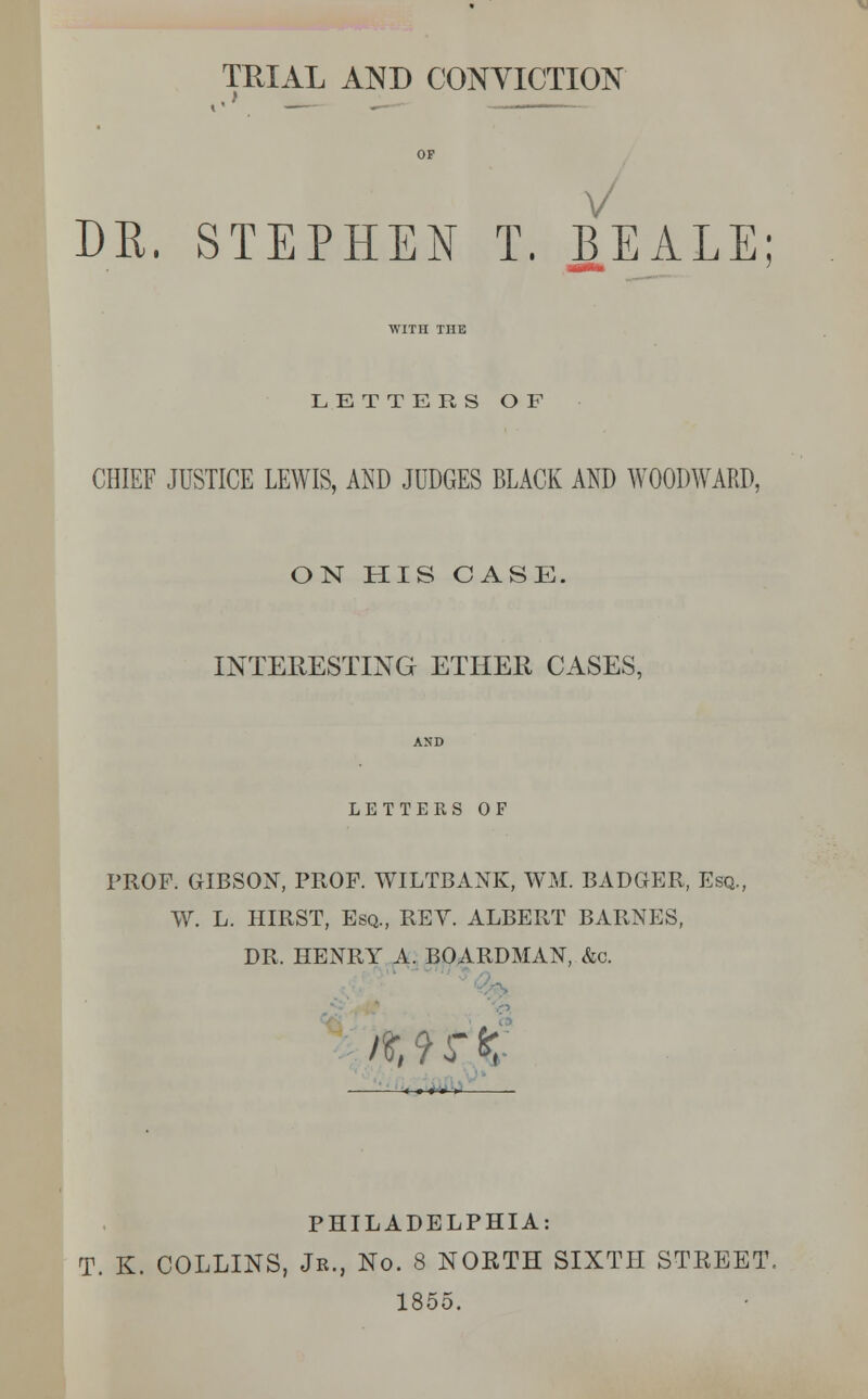 TRIAL AND CONVICTION V DK. STEPHEN T. BEALE WITH THE LETTERS OF CHIEF JUSTICE LEWIS, AND JUDGES BLACK AND WOODWARD, ON HIS CASE. INTERESTING ETHER CASES, LETTERS OF PROF. GIBSON, PROF. WILTBANK, WM. BADGER, Esq., W. L. HIRST, Esq., REV. ALBERT BARNES, DR. HENRY A. BOARDMAN, &c. it, 9 r K PHILADELPHIA: T. K. COLLINS, Jr., No. 8 NORTH SIXTH STREET. 1855.