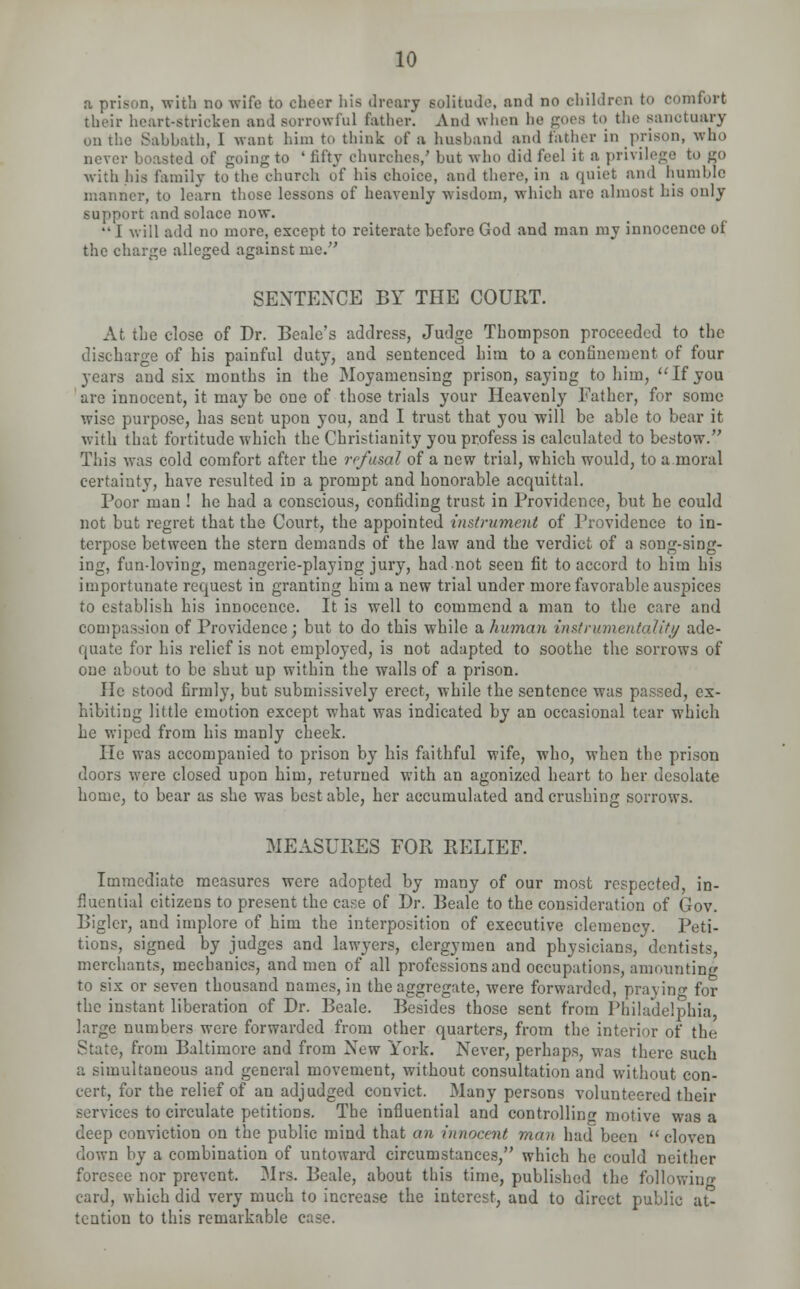 a prison, with no wife to cheer his dreary solitude, and no children to comfort their heart-stricken and sorrowful father. And when lie goes to the sanctuary on the Sahbath, I want him to think of a husband and father in prison, who never boasted of going to ' fifty churches/ but who did feel it a privilege to go with his family to the church of his choice, and there, in a quiet and humble manner, to learn those lessons of heavenly wisdom, which are almost his only support and solace now.  I will add no more, except to reiterate before God and man my innocence of the charge alleged against me. SENTENCE BY THE COURT. At the close of Dr. Beale's address, Judge Thompson proceeded to the discharge of his painful duty, and sentenced him to a confinement of four years and six months in the Moyamensing prison, saying to him,  If you are innocent, it may be one of those trials your Heavenly Father, for some wise purpose, has sent upon you, and I trust that you will be able to bear it with that fortitude which the Christianity you profess is calculated to bestow. This was cold comfort after the refusal of a new trial, which would, to a moral certainty, have resulted in a prompt and honorable acquittal. Poor man ! he had a conscious, confiding trust in Providence, but he could not but regret that the Court, the appointed instrument of Providence to in- terpose between the stern demands of the law and the verdict of a song-sing- ing, fun-loving, menagerie-playing jury, hadnot seen fit to accord to him his importunate request in granting him a new trial under more favorable auspices to establish his innocence. It is well to commend a man to the care and compassion of Providence; but to do this while a human instrumentality ade- quate for his relief is not employed, is not adapted to soothe the sorrows of one about to be shut up within the walls of a prison. He stood firmly, but submissively erect, while the sentence was passed, ex- hibiting little emotion except what was indicated by an occasional tear which he wiped from his manly cheek. He was accompanied to prison by his faithful wife, who, when the prison doors were closed upon him, returned with an agonized heart to her desolate home, to bear as she was best able, her accumulated and crushing sorrows. MEASURES FOR RELIEF. Immediate measures were adopted by many of our most respected, in- fluential citizens to present the case of Dr. Beale to the consideration of Gov. Bigler, and implore of him the interposition of executive clemency. Peti- tions, signed by judges and lawyers, clergymen and physicians, dentists, merchants, mechanics, and men of all professions and occupations, amounting to six or seven thousand names, in the aggregate, were forwarded, praying for the instant liberation of Dr. Beale. Besides those sent from Philadelphia, large numbers were forwarded from other quarters, from the interior of the State, from Baltimore and from New York. Never, perhaps, was there such a simultaneous and general movement, without consultation and without con- cert, for the relief of an adjudged convict. Many persons volunteered their services to circulate petitions. The influential and controlling motive was a deep conviction on the public mind that an innocent man had been  cloven down by a combination of untoward circumstances, which he could neither foresee nor prevent. Mrs. Beale, about this time, published the following card, which did very much to increase the interest, and to direct public at- tention to this remarkable case.