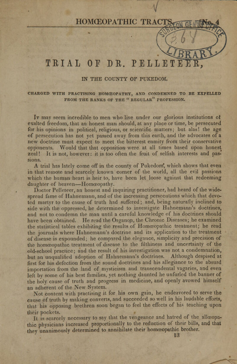 V HOMCEOPATHIC TRACT TRIAL OF DE. PELLET IN THE COUNTY OF PUKEDOM. CHARGED WITH PRACTISING HOMOEOPATHY, AND CONDEMNED TO BE EXPELLED FROM THE RANKS OF THE  REGULAR PROFESSION. It may seem incredible to men who live under our glorious institutions of exalted freedom, that an honest man should, at any place or time, be persecuted for his opinions in political, religious, or scientific matters; but alas! the age of persecution has not yet passed away from this earth, and the advocates of a new doctrine must expect to meet the bitterest enmity from their conservative opponents. Would that that opposition were at all times based upon honest zeal! It is not, however: it is too often the fruit of selfish interests and pas- sions. A trial has lately come off in the county of Pukedom' which shows that even in that remote and scarcely known corner of the world, all the evil passions which the human heart is heir to, have been let loose against that redeeming daughter of heaven—Homoeopathy. Doctor Pelleteer, an honest and inquiring practitioner, had heard of the wide- spread fame of Hahnemann, and of the increasing persecutions which that devo- ted martyr to the cause of truth had suffered; and, being naturally inclined to side with the oppressed, he determined to investigate Hahnemann's doctrines, and not to condemn the man until a careful knowledge of his doctrines should have been obtained. He read the Organon, the Chronic Diseases; he examined the statistical tables exhibiting the results of Homoeopathic treatment; he read the journals where Hahnemann's doctrine and its application to the treatment of disease is expounded; he compared the elegance, simplicity and precision of the homoeopathic treatment of disease to the filthiness and uncertainty of the old-school practice; and the result of his investigation was not a condemnation, but an unqualified adoption of Hahnemann's doctrines. Although despised at first for his defection from the sound doctrines and his allegiance to the absurd importation from the land of mysticism and transcendental vagaries, and even left by some of his best families, yet nothing daunted he unfurled the banner of the holy cause of truth and progress in medicine, and openly avowed himself an adherent of the New System. Not content with practising it for his own gain, he endeavored to serve the cause of truth by making converts, and succeeded so well in his laudable efforts, that his opposing brethren soon began to feel the effects of his teaching upon their pockets. It is scarcely necessary to say that the vengeance and hatred of the alloeopa- thic physicians increased proportionally to the reduction of their bills, and that thev unanimously determined to annihilate their homoeopathic brother.