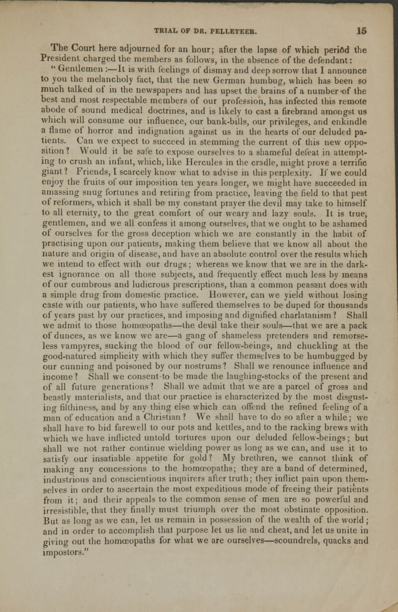 The Court here adjourned for an hour; after the lapse of which period the President charged the members as follows, in the absence of the defendant: '• Gentlemen :—It is with feelings of dismay and deep sorrow that I announce to you the melancholy fact, that the new German humbug, which has been so much talked of in the newspapers and has upset the brains of a number-of the best and most respectable members of our profession, has infected this remote abode of sound medical doctrines, and is likely to cast a firebrand amongst us which will consume our influence, our bank-bills, our privileges, and enkindle a flame of horror and indignation against us in the hearts of our deluded pa- tients. Can we expect to succeed in stemming the current of this new oppo- sition? Would it be safe to expose ourselves to a shameful defeat in attempt- ing to crush an infant, which, like Hercules in the cradle, might prove a terrific giant ? Friends, I scarcely know what to advise in this perplexity. If we could enjoy the fruits of our imposition ten years longer, we might have succeeded in amassing snug fortunes and retiring from practice, leaving the field to that pest of reformers, which it shall be my constant prayer the devil may take to himself to all eternity, to the great comfort of our weary and lazy souls. It is true, gentlemen, and we all confess it among ourselves, that we ought to be ashamed of ourselves for the gross deception which we are constantly in the habit of practising upon our patients, making them believe that we know all about the nature and origin of disease, and have an absolute control over the results which we intend to effect with our drugs; whereas we know that we are in the dark- est ignorance on all those subjects, and frequently effect much less by means of our cumbrous and ludicrous prescriptions, than a common peasant does with a simple drug from domestic practice. However, can we yield without losing caste with our patients, who have suffered themselves to be duped for thousands of years past by our practices, and imposing and dignified charlatanism? Shall we admit to those homoeopaths—the devil take their souls—that we are a pack of dunces, as we know we are—a gang of shameless pretenders and remorse- less vampyres, sucking the blood of our fellow-beings, and chuckling at the good-natured simplicity with which they suffer themselves to be humbugged by our cunning and poisoned by our nostrums? Shall we renounce influence and income? Shall we consent-to be made the laughing-stocks of the present and of all future generations? Shall we admit that we are a parcel of gross and beastly materialists, and that our practice is characterized by the most disgust- ing filthiness, and by any thing else which can offend the refined feeling of a man of education and a Christian? We shall have to do so after a while; we shall have to bid farewell to our pots and kettles, and to the racking brews with which we have inflicted untold tortures upon our deluded fellow-beings; but shall we not rather continue wielding power as long as we can, and use it to satisfy our insatiable appetite for gold ? My brethren, we cannot think of makino- any concessions to the homoeopaths; they are a band of determined, industrious and conscientious inquirers after truth; they inflict pain upon them- selves in order to ascertain the most expeditious mode of freeing their patients from it; and their appeals to the common sense of men are so powerful and irresistible, that they finally must triumph over the most obstinate opposition. But as long as we can, let us remain in possession of the wealth of the world ; and in order to accomplish that purpose let us lie and cheat, and let us unite in giving out the homoeopaths for what we are ourselves—scoundrels, quacks and impostors.