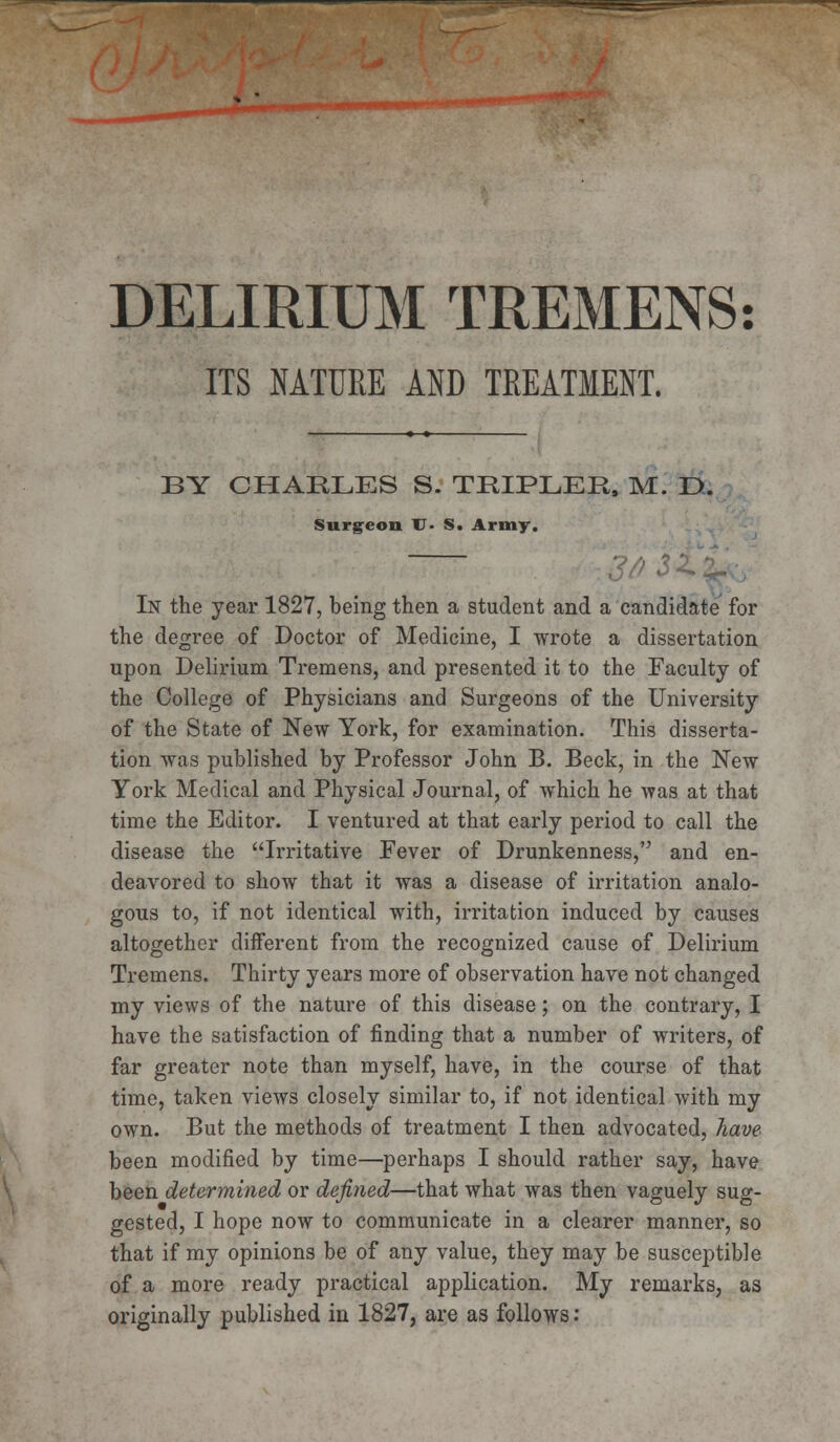 DELIRIUM TREMENS: ITS NATURE AND TREATMENT. BY CHARLES S. TEIPLEE, M. D. Surgeon TJ- S. Army. In the year 1827, being then a student and a candidate for the degree of Doctor of Medicine, I wrote a dissertation upon Delirium Tremens, and presented it to the Faculty of the College of Physicians and Surgeons of the University of the State of New York, for examination. This disserta- tion was published by Professor John B. Beck, in the New York Medical and Physical Journal, of which he was at that time the Editor. I ventured at that early period to call the disease the Irritative Fever of Drunkenness, and en- deavored to show that it was a disease of irritation analo- gous to, if not identical with, irritation induced by causes altogether different from the recognized cause of Delirium Tremens. Thirty years more of observation have not changed my views of the nature of this disease; on the contrary, I have the satisfaction of finding that a number of writers, of far greater note than myself, have, in the course of that time, taken views closely similar to, if not identical with my own. But the methods of treatment I then advocated, have been modified by time—perhaps I should rather say, have been determined or defined—that what was then vaguely sug- gested, I hope now to communicate in a clearer manner, so that if my opinions be of any value, they may be susceptible of a more ready practical application. My remarks, as originally published in 1827, are as follows: