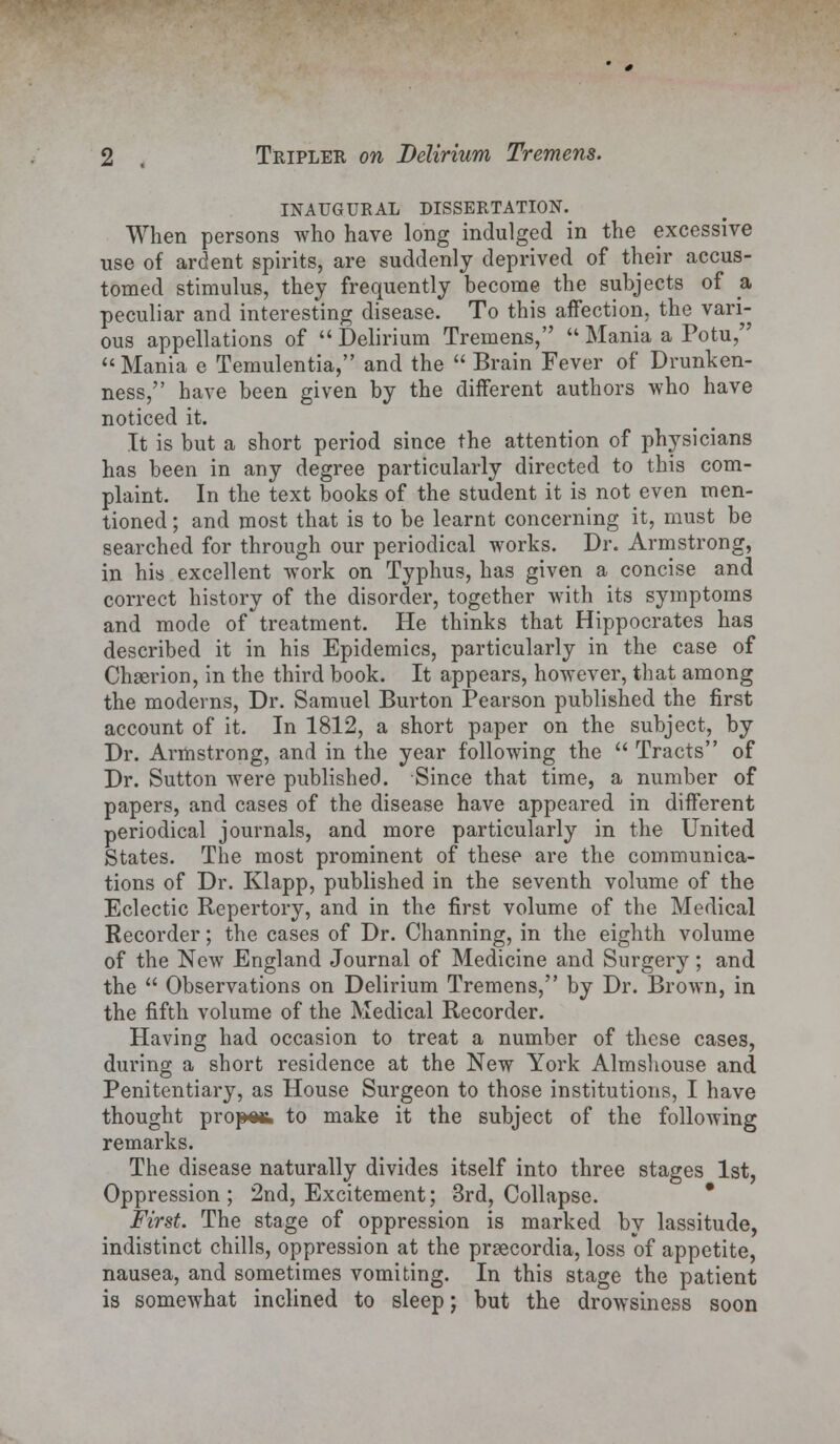 INAUGURAL DISSERTATION. When persons who have long indulged in the excessive use of ardent spirits, are suddenly deprived of their accus- tomed stimulus, they frequently become the subjects of a peculiar and interesting disease. To this affection, the vari- ous appellations of  Delirium Tremens,  Mania a Potu,  Mania e Temulentia, and the  Brain Fever of Drunken- ness, have been given by the different authors who have noticed it. It is but a short period since the attention of physicians has been in any degree particularly directed to this com- plaint. In the text books of the student it is not even men- tioned ; and most that is to be learnt concerning it, must be searched for through our periodical works. Dr. Armstrong, in his excellent work on Typhus, has given a concise and correct history of the disorder, together with its symptoms and mode oftreatment. He thinks that Hippocrates has described it in his Epidemics, particularly in the case of Chserion, in the third book. It appears, however, that among the moderns, Dr. Samuel Burton Pearson published the first account of it. In 1812, a short paper on the subject, by Dr. Armstrong, and in the year following the  Tracts of Dr. Sutton were published. Since that time, a number of papers, and cases of the disease have appeared in different periodical journals, and more particularly in the United States. The most prominent of these are the communica- tions of Dr. Klapp, published in the seventh volume of the Eclectic Repertory, and in the first volume of the Medical Recorder; the cases of Dr. Channing, in the eighth volume of the New England Journal of Medicine and Surgery; and the  Observations on Delirium Tremens, by Dr. Brown, in the fifth volume of the Medical Recorder. Having had occasion to treat a number of these cases, during a short residence at the New York Almshouse and Penitentiary, as House Surgeon to those institutions, I have thought proper to make it the subject of the following remarks. The disease naturally divides itself into three stages 1st, Oppression; 2nd, Excitement; 3rd, Collapse. First. The stage of oppression is marked by lassitude, indistinct chills, oppression at the prsecordia, loss of appetite, nausea, and sometimes vomiting. In this stage the patient is somewhat inclined to sleep; but the drowsiness soon