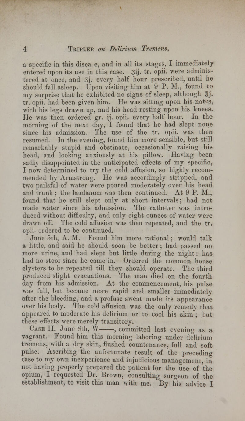 a specific in this clisea e, and in all its stages, I immediately entered upon its use in this case. 3ij. tr. opii. were adminis- tered at once, and 3j. every half hour prescribed, until he should fall asleep. Upon visiting him at 9 P. M., found to my surprise that he exhibited no signs of sleep, although 3j. tr. opii. had been given him. He was sitting upon his nates, with his legs drawn up, and his head resting upon his knees. He was then ordered gr. ij. opii. every half hour. In the morning of the next day, I found that he had slept none since his admission. The use of the tr. opii. was then resumed. In the evening, found him more sensible, but still remarkably stupid and obstinate, occasionally raising his head, and looking anxiously at his pillow. Having been sadly disappointed in the anticipated effects of my specific, I now determined to try the cold affusion, so highly recom- mended by Armstrong. He was accordingly stripped, and two pailsful of water were poured moderately over his head and trunk ; the laudanum was then continued. At 9 P. M., found that he still slept only at short intervals; had not made water since his admission. The catheter was intro- duced without difficulty, and only eight ounces of water were drawn off. The cold affusion was then repeated, and the tr. opii- ordered to be continued. June 5th, A. M. Found him more rational; would talk a little, and said he should soon be better; had passed no more urine, and had slept but little during the night: has had no stool since he came in. Ordered the common house clysters to be repeated till they should operate. The third produced slight evacuations. The man died on the fourth day from his admission. At the commencement, his pulse was full, but became more rapid and smaller immediately after the bleeding, and a profuse sweat made its appearance over his body. The cold affusion was the only remedy that appeared to moderate his delirium or to cool his skin ; but these effects were merely transitory. Case II. June 8th, W , committed last evening as a vagrant. Found him this morning laboring under delirium tremens, with a dry skin, flushed countenance, full and soft pulse. Ascribing the unfortunate result of the preceding case to my own inexperience and injudicious management, in not having properly prepared the patient for the use of the opium, I requested Dr. Brown, consulting surgeon of the establishment, to visit this man with me. By his advice I
