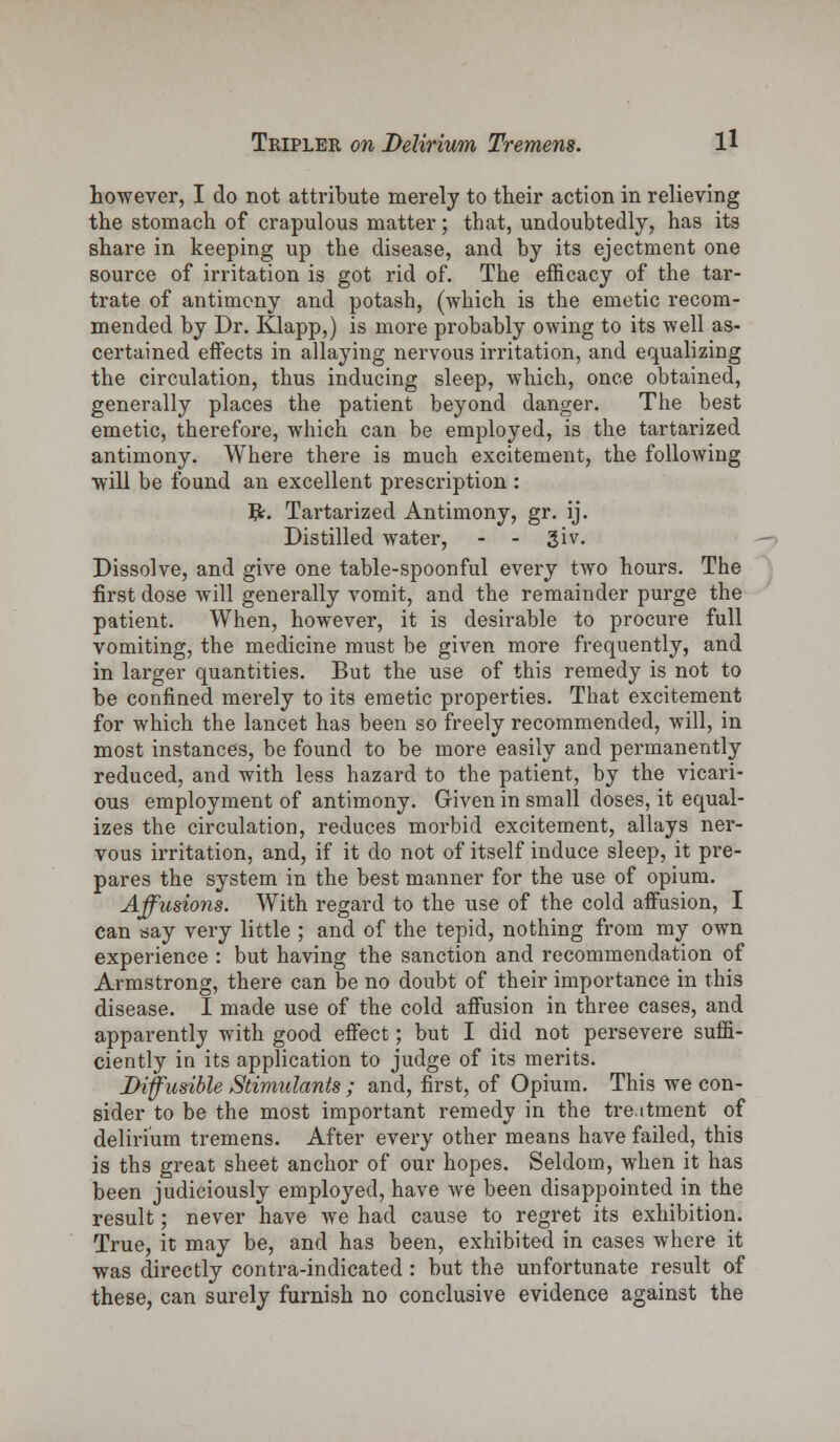 however, I do not attribute merely to their action in relieving the stomach of crapulous matter; that, undoubtedly, has its share in keeping up the disease, and by its ejectment one source of irritation is got rid of. The efficacy of the tar- trate of antimony and potash, (which is the emetic recom- mended by Dr. Klapp,) is more probably owing to its well as- certained effects in allaying nervous irritation, and equalizing the circulation, thus inducing sleep, which, once obtained, generally places the patient beyond danger. The best emetic, therefore, which can be employed, is the tartarized antimony. Where there is much excitement, the following will be found an excellent prescription : #. Tartarized Antimony, gr. ij. Distilled water, - - 3iv. Dissolve, and give one table-spoonful every two hours. The first dose will generally vomit, and the remainder purge the patient. When, however, it is desirable to procure full vomiting, the medicine must be given more frequently, and in larger quantities. But the use of this remedy is not to be confined merely to its emetic properties. That excitement for which the lancet has been so freely recommended, will, in most instances, be found to be more easily and permanently reduced, and with less hazard to the patient, by the vicari- ous employment of antimony. Given in small doses, it equal- izes the circulation, reduces morbid excitement, allays ner- vous irritation, and, if it do not of itself induce sleep, it pre- pares the system in the best manner for the use of opium. Affusions. With regard to the use of the cold affusion, I can say very little ; and of the tepid, nothing from my own experience : but having the sanction and recommendation of Armstrong, there can be no doubt of their importance in this disease. I made use of the cold affusion in three cases, and apparently with good effect; but I did not persevere suffi- ciently in its application to judge of its merits. Diffusible Stimulants ; and, first, of Opium. This we con- sider to be the most important remedy in the treatment of delirium tremens. After every other means have failed, this is ths great sheet anchor of our hopes. Seldom, when it has been judiciously employed, have we been disappointed in the result; never have we had cause to regret its exhibition. True, it may be, and has been, exhibited in cases where it was directly contra-indicated : but the unfortunate result of these, can surely furnish no conclusive evidence against the