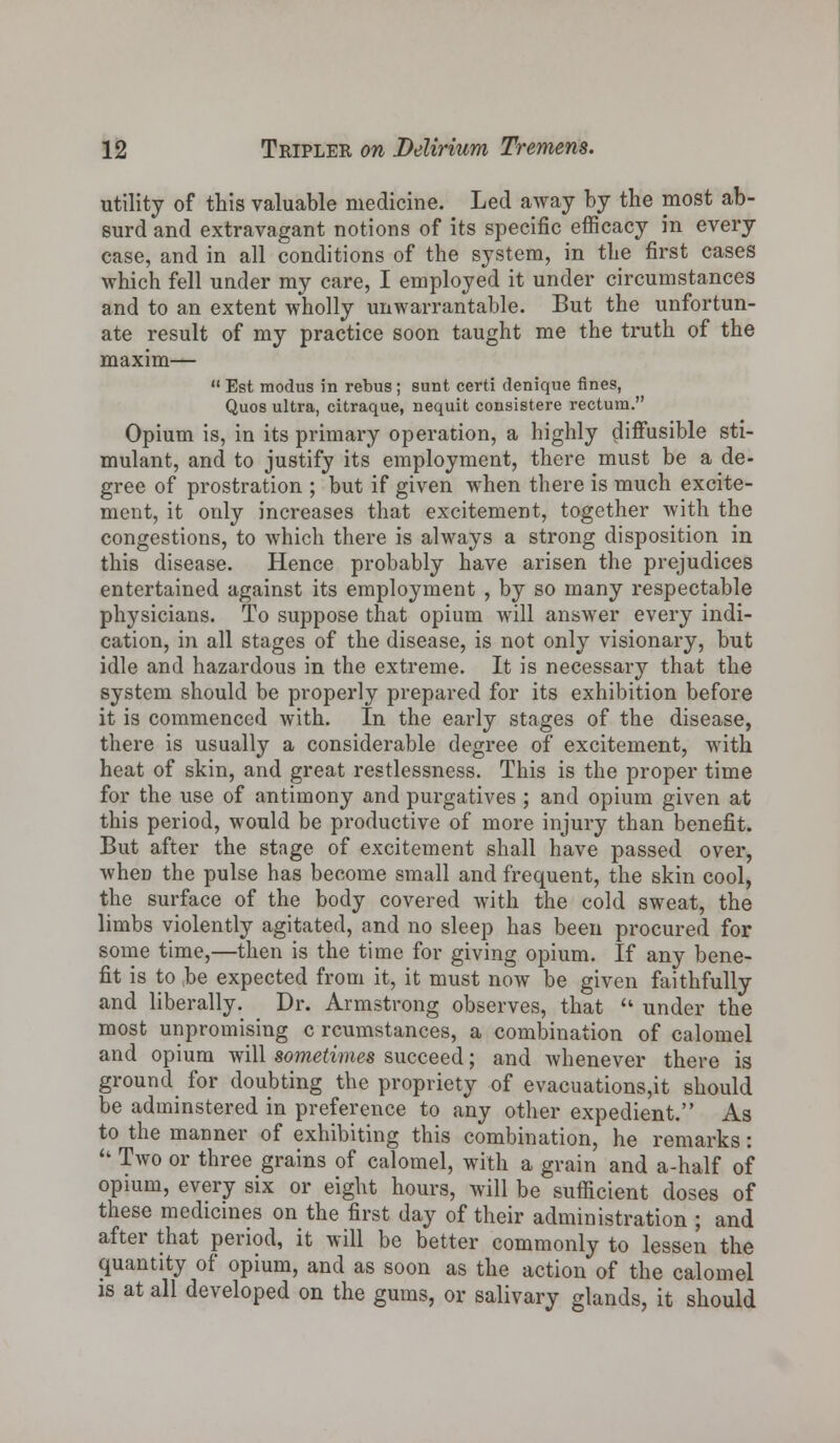 utility of this valuable medicine. Led away by the most ab- surd and extravagant notions of its specific efficacy in every case, and in all conditions of the system, in the first cases which fell under my care, I employed it under circumstances and to an extent wholly unwarrantable. But the unfortun- ate result of my practice soon taught me the truth of the maxim—  Est modus in rebus; sunt certi denique fines, Quos ultra, citraque, nequit consistere rectum. Opium is, in its primary operation, a highly diffusible sti- mulant, and to justify its employment, there must be a de- gree of prostration ; but if given when there is much excite- ment, it only increases that excitement, together with the congestions, to which there is always a strong disposition in this disease. Hence probably have arisen the prejudices entertained against its employment , by so many respectable physicians. To suppose that opium will answer every indi- cation, in all stages of the disease, is not only visionary, but idle and hazardous in the extreme. It is necessary that the system should be properly prepared for its exhibition before it is commenced with. In the early stages of the disease, there is usually a considerable degree of excitement, with heat of skin, and great restlessness. This is the proper time for the use of antimony and purgatives ; and opium given at this period, would be productive of more injury than benefit. But after the stage of excitement shall have passed over, when the pulse has become small and frequent, the skin cool, the surface of the body covered with the cold sweat, the limbs violently agitated, and no sleep has been procured for some time,—then is the time for giving opium. If any bene- fit is to be expected from it, it must now be given faithfully and liberally. Dr. Armstrong observes, that  under the most unpromising c rcumstances, a combination of calomel and opium will sometimes succeed; and whenever there is ground for doubting the propriety of evacuations,it should be adminstered in preference to any other expedient. As to the manner of exhibiting this combination, he remarks:  Two or three grains of calomel, with a grain and a-half of opium, every six or eight hours, will be sufficient doses of these medicines on the first day of their administration ; and after that period, it will be better commonly to lessen the quantity of opium, and as soon as the action of the calomel is at all developed on the gums, or salivary glands, it should