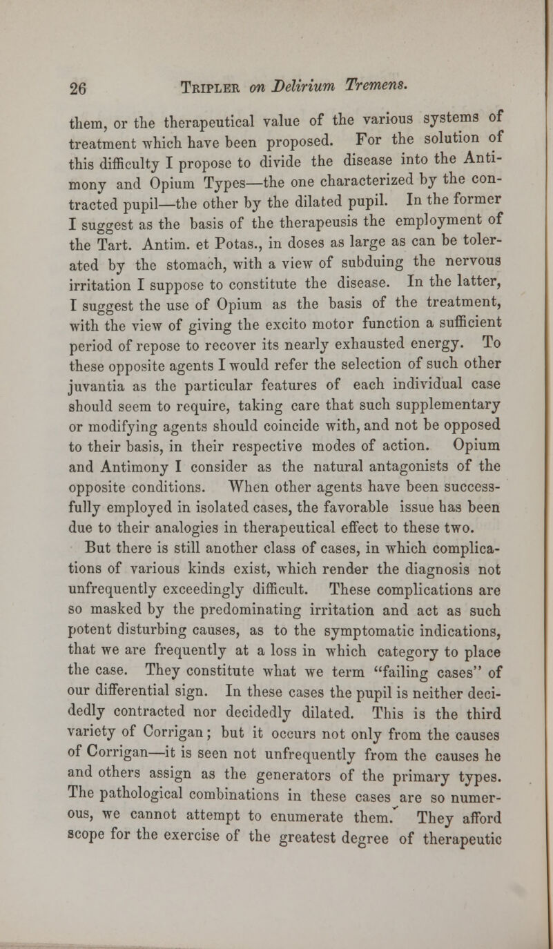 them, or the therapeutical value of the various systems of treatment which have been proposed. For the solution of this difficulty I propose to divide the disease into the Anti- mony and Opium Types—the one characterized by the con- tracted pupil—the other by the dilated pupil. In the former I suggest as the basis of the therapeusis the employment of the Tart. Antim. et Potas., in doses as large as can be toler- ated by the stomach, with a view of subduing the nervous irritation I suppose to constitute the disease. In the latter, I suggest the use of Opium as the basis of the treatment, with the view of giving the excito motor function a sufficient period of repose to recover its nearly exhausted energy. To these opposite agents I would refer the selection of such other juvantia as the particular features of each individual case should seem to require, taking care that such supplementary or modifying agents should coincide with, and not be opposed to their basis, in their respective modes of action. Opium and Antimony I consider as the natural antagonists of the opposite conditions. When other agents have been success- fully employed in isolated cases, the favorable issue has been due to their analogies in therapeutical effect to these two. But there is still another class of cases, in which complica- tions of various kinds exist, which render the diagnosis not unfrequently exceedingly difficult. These complications are so masked by the predominating irritation and act as such potent disturbing causes, as to the symptomatic indications, that we are frequently at a loss in which category to place the case. They constitute what we term failing cases of our differential sign. In these cases the pupil is neither deci- dedly contracted nor decidedly dilated. This is the third variety of Corrigan; but it occurs not only from the causes of Corrigan—it is seen not unfrequently from the causes he and others assign as the generators of the primary types. The pathological combinations in these cases are so numer- ous, we cannot attempt to enumerate them. They afford scope for the exercise of the greatest degree of therapeutic