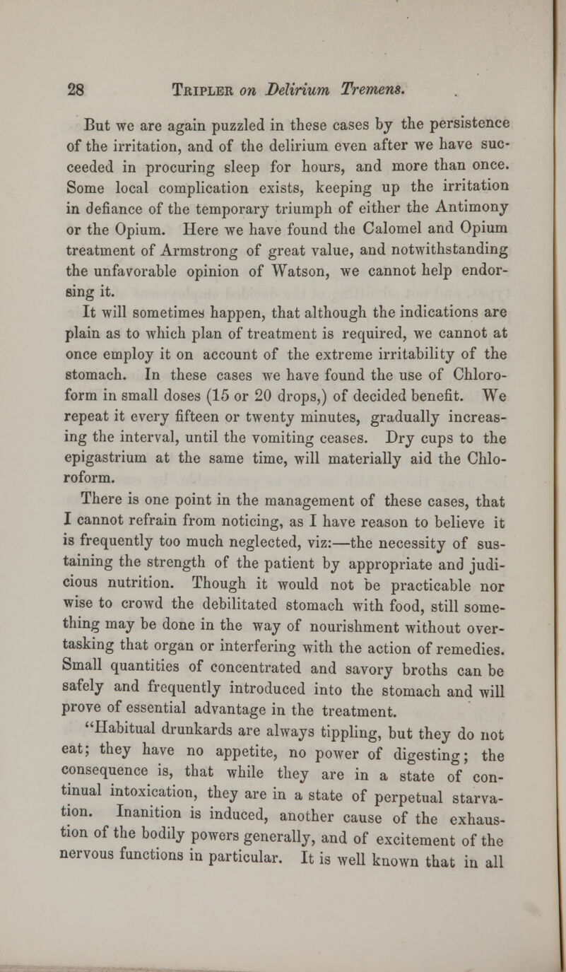 But we are again puzzled in these cases by the persistence of the irritation, and of the delirium even after we have suc- ceeded in procuring sleep for hours, and more than once. Some local complication exists, keeping up the irritation in defiance of the temporary triumph of either the Antimony or the Opium. Here we have found the Calomel and Opium treatment of Armstrong of great value, and notwithstanding the unfavorable opinion of Watson, we cannot help endor- sing it. It will sometimes happen, that although the indications are plain as to which plan of treatment is required, we cannot at once employ it on account of the extreme irritability of the stomach. In these cases we have found the use of Chloro- form in small doses (15 or 20 drops,) of decided benefit. We repeat it every fifteen or twenty minutes, gradually increas- ing the interval, until the vomiting ceases. Dry cups to the epigastrium at the same time, will materially aid the Chlo- roform. There is one point in the management of these cases, that I cannot refrain from noticing, as I have reason to believe it is frequently too much neglected, viz:—the necessity of sus- taining the strength of the patient by appropriate and judi- cious nutrition. Though it would not be practicable nor wise to crowd the debilitated stomach with food, still some- thing may be done in the way of nourishment without over- tasking that organ or interfering with the action of remedies. Small quantities of concentrated and savory broths can be safely and frequently introduced into the stomach and will prove of essential advantage in the treatment. Habitual drunkards are always tippling, but they do not eat; they have no appetite, no power of digesting; the consequence is, that while they are in a state of con- tinual intoxication, they are in a state of perpetual starva- tion. Inanition is induced, another cause of the exhaus- tion of the bodily powers generally, and of excitement of the nervous functions in particular. It is well known that in all