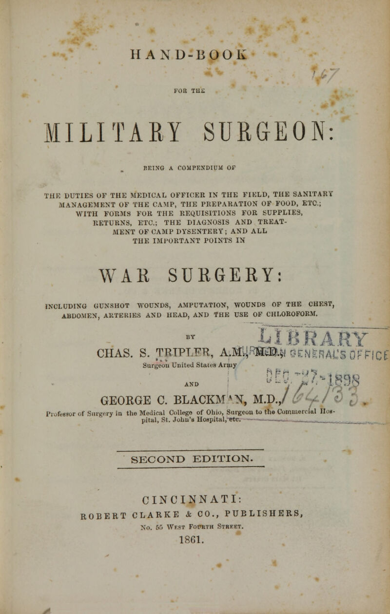 HAND-BOOK MILITARY SURGEON: BEING A COMPENDIUM OF THE DUTIES OF THE MEDICAL OFFICER IN THE FIELD, THE SANITARY MANAGEMENT OF THE CAMP, THE PREPARATION OF FOOD, ETC.; WITH FORMS FOR THE REQUISITIONS FOR SUPPLIES, RETURNS, ETC.; THE DIAGNOSIS AND TREAT- MENT OF CAMP DYSENTERY; AND ALL THE IMPORTANT POINTS IN WAR SURGERY: INCLUDING GUNSHOT WOUNDS, AMPUTATION, WOUNDS OF THE CHEST, ABDOMEN, ARTERIES AND HEAD, AND THE USE OF CHLOROFORM. LIBRARY CHAS. S. TRTPT.Tm, A^RSM* OCNkNAL'S OFFICE Surgeon United States Army GEORGE C. BLACKM'N. Profewor of Surgery in the Medical College of Ohio, Surgeon to the Commerri. pital, St. John's Hospital, etc. N, m.d.,/ y-I v recon to the Commercial Hoi- SECOND EDITION. CINCINNATI: ROBERT CLARKE k CO., PUBLISHERS, No. 0.> Wf.st Fourth Street. 1861.