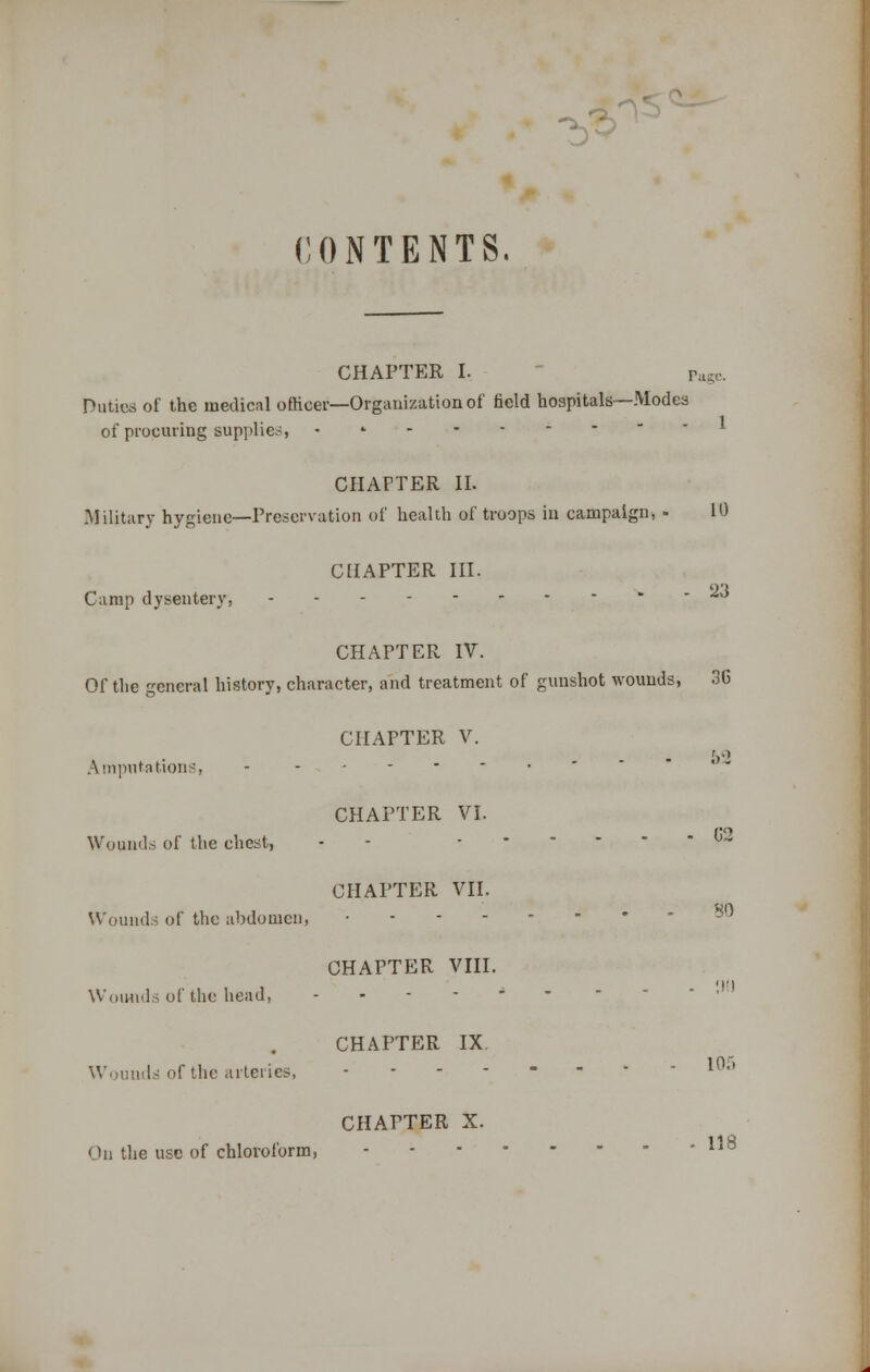 CONTENTS. CHAPTER I. pttge. Duties of the medical officer—Organization of field hospitals—Modes of procuring supplier, • CHAPTER II. Military hygiene—Preservation of health of troops in campaign, - 10 Camp dysentery, CHAPTER III. 23 CHAPTER IV. Of the general history, character, and treatment of gunshot wounds, 3C CHAPTER V. V Amputations, - - Wounds of the chest, Wounds of the abdomen, CHAPTER VI. CHAPTER VII. 02 SO CHAPTER VIII. Wounds of the head, -.---- CHAPTER IX Wounds of the arteries, ■ ------ 10:> CHAPTER X. On the use of chloroform,