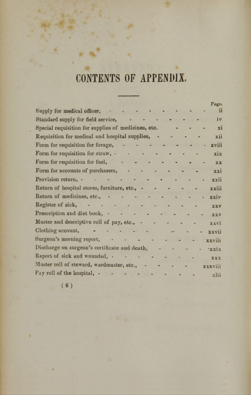 CONTENTS OF APPENDIX, Tage. Supply for medical officer, - ii Standard supply for field service, ...... jv Special requisition for supplies of medicines, etc. xi Requisition for medical and hospital supplies, .... xii Form for requisition for forage, .-..-.. xviii Form for requisition for straw, - - ..... xjx Form for requisition for fuel, • - xx Form for accounts of purchasers, xxi Provision return, xxii Return of hospital stores, furniture, etc, ..... xxiii Return of medicines, etc., xxiv Register of sick, xxv Prescription and diet book, xxv Muster and descriptive roll of pay, etc., XX\i Clothing account, ..... .... xxvii Surgeon's morning report, xxviii Discharge on surgeon's certificate and death, .... -xxix Report of sick and wounded, xxx Muster roll of steward, wardmaster, etc, - xxxviii Fay roll of the hospital, x]jj (6)