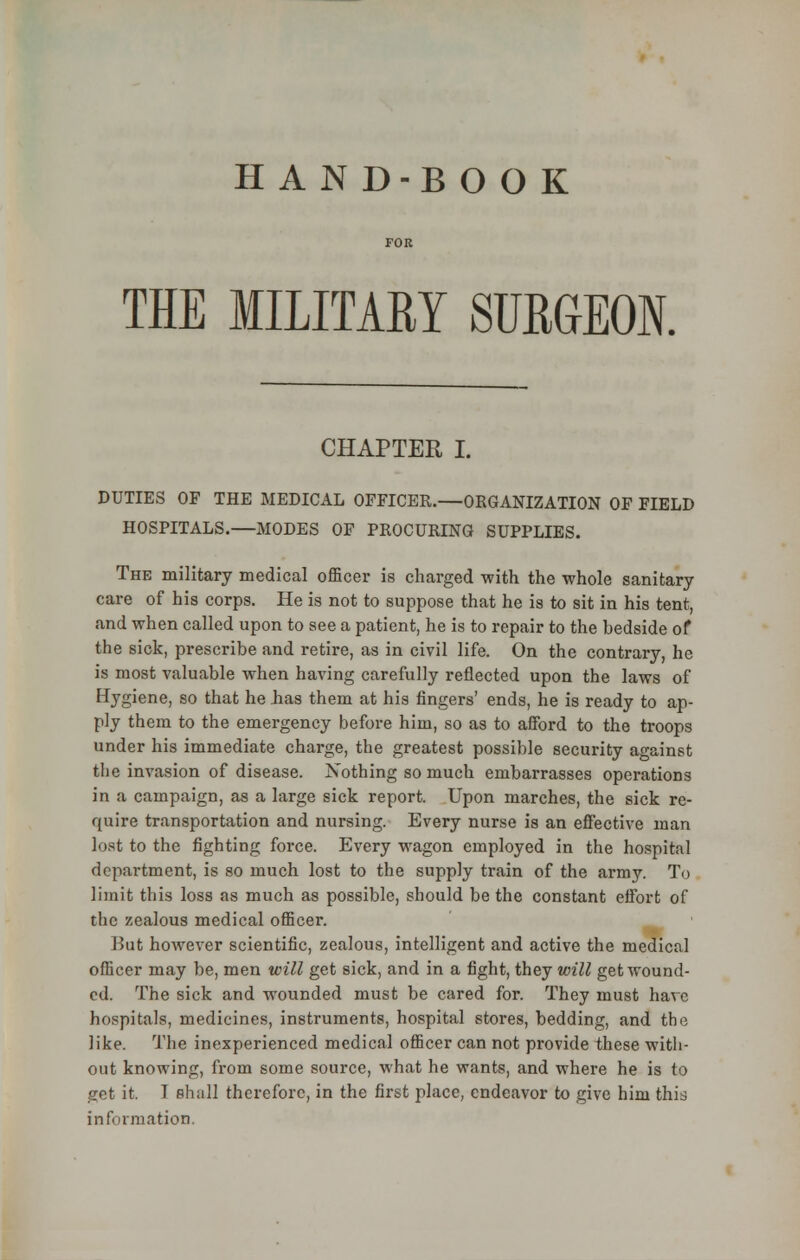 HAND-BO O K THE MILITARY SURGEON. CHAPTER I. DUTIES OF THE MEDICAL OFFICER.—ORGANIZATION OF FIELD HOSPITALS.—MODES OF PROCURING SUPPLIES. The military medical officer is charged with the whole sanitary care of his corps. He is not to suppose that he is to sit in his tent, and when called upon to see a patient, he is to repair to the bedside of the sick, prescribe and retire, as in civil life. On the contrary, he is most valuable when having carefully reflected upon the laws of Hygiene, so that he has them at his fingers' ends, he is ready to ap- ply them to the emergency before him, so as to afford to the troops under his immediate charge, the greatest possible security against the invasion of disease. Xothing so much embarrasses operations in a campaign, as a large sick report. Upon marches, the sick re- quire transportation and nursing. Every nurse is an effective man lost to the fighting force. Every wagon employed in the hospital department, is so much lost to the supply train of the army. To limit this loss as much as possible, should be the constant effort of the zealous medical officer. But hoAvever scientific, zealous, intelligent and active the medical officer may be, men will get sick, and in a fight, they will get wound- ed. The sick and wounded must be cared for. They must have hospitals, medicines, instruments, hospital stores, bedding, and the like. The inexperienced medical officer can not provide these with- out knowing, from some source, what he wants, and where he is to get it. T shall therefore, in the first place, endeavor to give him this information,