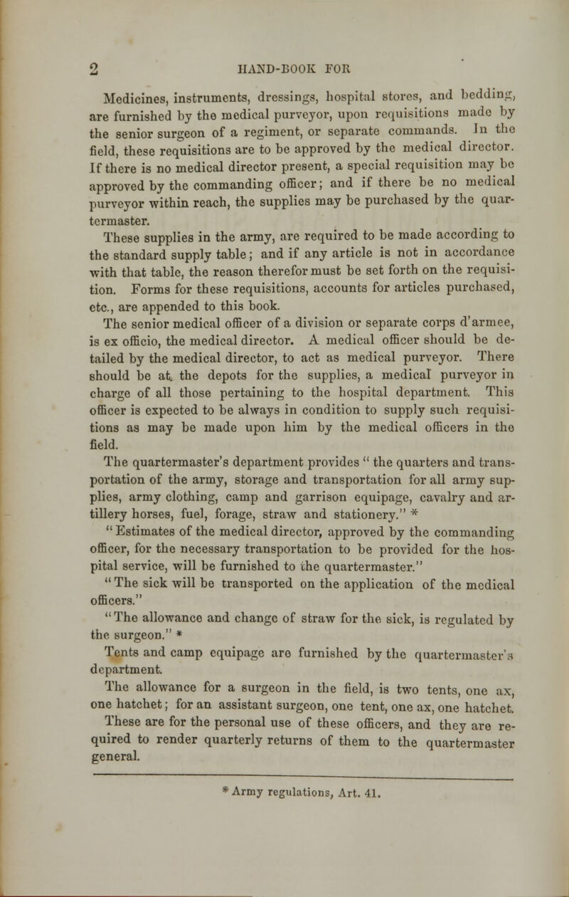 Medicines, instruments, dressings, hospital stores, and bedding, .are furnished by the medical purveyor, upon requisitions made by the senior surgeon of a regiment, or separate commands. In the field, these requisitions are to be approved by the medical director. If there is no medical director present, a special requisition may be approved by the commanding officer; and if there be no medical purveyor within reach, the supplies may be purchased by the quar- termaster. These supplies in the army, are required to be made according to the standard supply table; and if any article is not in accordance with that table, the reason therefor must be set forth on the requisi- tion. Forms for these requisitions, accounts for articles purchased, etc., are appended to this book. The senior medical officer of a division or separate corps d'armee, is ex officio, the medical director. A medical officer should be de- tailed by the medical director, to act as medical purveyor. There Bhould be at. the depots for the supplies, a medical purveyor in charge of all those pertaining to the hospital department. This officer is expected to be always in condition to supply such requisi- tions as may be made upon him by the medical officers in the field. The quartermaster's department provides  the quarters and trans- portation of the army, storage and transportation for all army sup- plies, army clothing, camp and garrison equipage, cavalry and ar- tillery horses, fuel, forage, straw and stationery. *  Estimates of the medical director, approved by the commanding officer, for the necessary transportation to be provided for the hos- pital service, will be furnished to the quartermaster.  The sick will be transported on the application of the medical officers. The allowance and change of straw for the sick, is regulated by the surgeon. * Tents and camp equipage aro furnished by the quartermaster's department. The allowance for a surgeon in the field, is two tents, one ax, one hatchet; for an assistant surgeon, one tent, one ax, one hatchet. These are for the personal use of these officers, and they are re- quired to render quarterly returns of them to the quartermaster general. Army regulations, Art. 41.