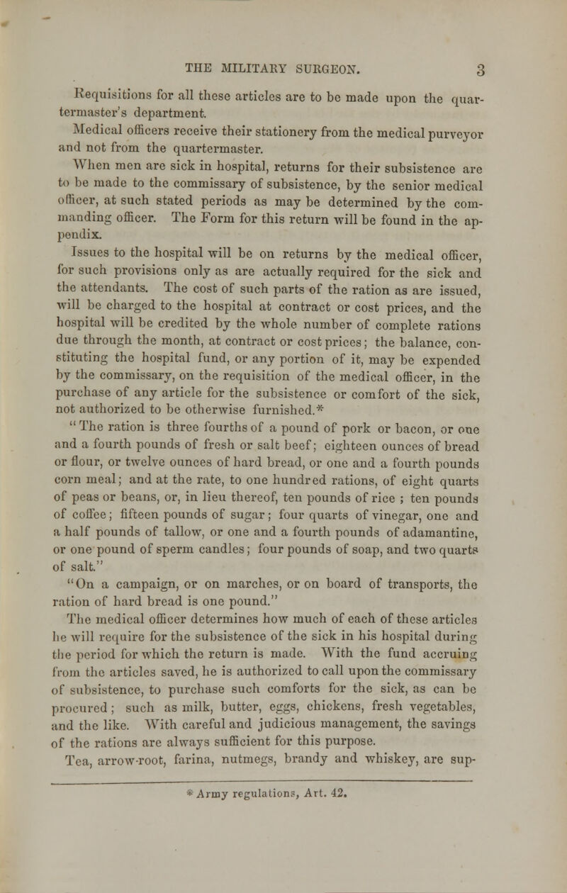 Requisitions for all these articles are to be made upon the quar- termaster's department. Medical officers receive their stationery from the medical purveyor and not from the quartermaster. When men are sick in hospital, returns for their subsistence arc to be made to the commissary of subsistence, by the senior medical officer, at such stated periods as may be determined by the com- manding officer. The Form for this return will be found in the ap- pendix. Issues to the hospital will be on returns by the medical officer, for such provisions only as are actually required for the sick and the attendants. The cost of such parts of the ration as are issued, will be charged to the hospital at contract or cost prices, and the hospital will be credited by the whole number of complete rations due through the month, at contract or cost prices; the balance, con- stituting the hospital fund, or any portion of it, may be expended by the commissary, on the requisition of the medical officer, in the purchase of any article for the subsistence or comfort of the sick, not authorized to be otherwise furnished.*  The ration is three fourths of a pound of pork or bacon, or one and a fourth pounds of fresh or salt beef; eighteen ounces of bread or flour, or twelve ounces of hard bread, or one and a fourth pounds corn meal; and at the rate, to one hundred rations, of eight quarts of peas or beans, or, in lieu thereof, ten pounds of rice ; ten pounds of coffee; fifteen pounds of sugar; four quarts of vinegar, one and a half pounds of tallow, or one and a fourth pounds of adamantine, or one pound of sperm candles; four pounds of soap, and two quarts of salt. On a campaign, or on marches, or on board of transports, the ration of hard bread is one pound. The medical officer determines how much of each of these articles he will require for the subsistence of the sick in his hospital during the period for which the return is made. With the fund accruing from the articles saved, he is authorized to call upon the commissary of subsistence, to purchase such comforts for the sick, as can be procured ; such as milk, butter, eggs, chickens, fresh vegetables, ;ind the like. With careful and judicious management, the savings of the rations are always sufficient for this purpose. Tea, arrow-root, farina, nutmegs, brandy and whiskey, are sup-