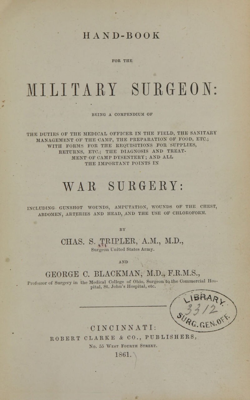 HAND-BOOK MILITARY SURGEON: BEING A COMPENDIUM OV THK DUTIES OF THE MEDICAL OFFICER IN THE FIELD, THE SANITARY MANAGEMENT OF THE CAMP, THE PREPARATION OF FOOD, ETC.; WITH FORMS FOR THE REQUISITIONS FOR SUPPLIES, RETURNS, ETC.; THE DIAGNOSIS AND TREAT- MENT OF CAMP DYSENTERY; AND ALL THE IMPORTANT POINTS IN WAR SURGERY: INCLUDING CUNSHOT WOUNDS, AMPUTATION, WOUNDS OF THE CHEST, ABDOMEN, ARTERIES AND HEAD, AND THE USE OF CHLOROFORM. CHAS. S. JpiPLER, A.M., M.D., Surgeon United States Army. GEORGE C. BLACKMAN, M.D., F.R.M.S., or of Surgery in the Medical College of Ohio, SurgeonHQ-ihe Commercial Hos- pital, St. Julia's Hospital, etc. CINCINNATI: ROBERT CLARKE & CO., PUBLISHERS, No. 55 West Fourth Street. 1861.