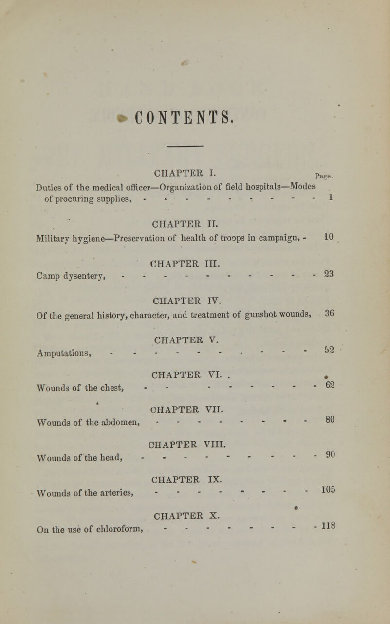 CONTENTS. CHAPTER I. Page. Duties of the medical officer—Organization of field hospitals—Modes of procuring supplies, .»■-'----■-- 1 CHAPTER II. Military hygiene—Preservation of health of troops in campaign, - 10 CHAPTER III. Camp dysentery, 23 CHAPTER IV. Of the general history, character, and treatment of gunshot wounds, 36 CHAPTER V. Amputations, -  ° CHAPTER VI. . Wounds of the chest, - - - 62 CHAPTER VII. Wounds of the abdomen, - - - 80 CHAPTER VIII. Wounds of the head, 90 CHAPTER IX. Wounds of the arteries, -------- 105 CHAPTER X. On the use of chloroform, 118