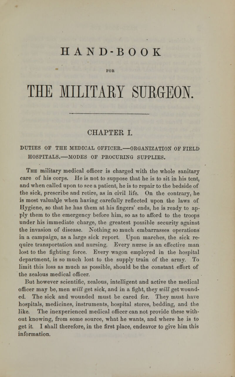 HAN D-B OOK THE MILITARY SURGEON. CHAPTER L DUTIES OF THE MEDICAL OFFICER.—ORGANIZATION OF FIELD HOSPITALS.—MODES OF PROCURING SUPPLIES. The military medical officer is charged with the whole sanitary care of his corps. He is not to suppose that he is to sit in his tent, and when called upon to see a patient, he is to repair to the bedside of the sick, prescribe and retire, as in civil life. On the contrary, he is most valuable when having carefully reflected upon the laws of Hygiene, so that he has them at his fingers' ends, he is ready to ap- ply them to the emergency before him, so as to afford to the troops under his immediate charge, the greatest possible security against the invasion of disease. Nothing so much embarrasses operations in a campaign, as a large sick report. Upon marches, the sick re- quire transportation and nursing. Every nurse is an effective man lost to the fighting force. Every wagon employed in the hospital department, is so much lost to the supply train of the army. To limit this loss as much as possible, should be the constant effort of the zealous medical officer. But however scientific, zealous, intelligent and active the medical officer may be, men will get sick, and in a fight, they will get wound- ed. The sick and wounded must be cared for. They must have hospitals, medicines, instruments, hospital stores, bedding, and the like. The inexperienced medical officer can not provide these with- out knowing, from some source, what he wants, and where he is to get it. I shall therefore, in the first place, endeavor to give him this information.