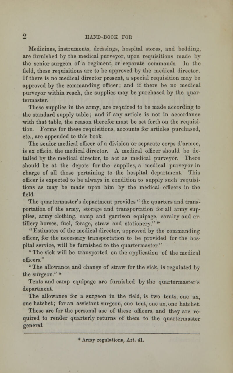 Medicines, instruments, dressings, hospital stores, and bedding, are furnished by the medical purveyor, upon requisitions made by the senior surgeon of a regiment, or separate commands. In the field, these requisitions are to be approved by the medical director. If there is no medical director prosent, a special requisition may be approved by the commanding officer; and if there be no medical purveyor within reach, the supplies may be purchased by the quar- termaster. These supplies in the army, are required to be made according to the standard supply table; and if any article is not in accordance with that table, the reason therefor must be set forth on the requisi- tion. Forms for these requisitions, accounts for articles purchased, etc., are appended to this book. The senior medical officer of a division or separate corps d'armee, is ex officio, the medical director. A medical officer should be de- tailed by the medical director, to act as medical purveyor. There should be at the depots for the supplies, a medical purveyor in charge of all those pertaining to the hospital department. This officer is expected to be always in condition to supply such requisi- tions as may be made upon him by the medical officers in tho field. The quartermaster's department provides  the quarters and trans- portation of the army, storage and transportation for all army sup- plies, army clothing, camp and garrison equipage, cavalry and ar- tillery horses, fuel, forage, straw and stationery. *  Estimates of the medical director, approved by the commanding officer, for the necessary transportation to be provided for the hos- pital service, will be furnished to the quartermaster. The sick will be transported on the application of the medical officers/'  The allowance and change of straw for the sick, is regulated by the surgeon. * Tents and camp equipage are furnished by the quartermaster's department. The allowance for a surgeon in the field, is two tents, one ax, one hatchet; for an assistant surgeon, one tent, one ax, one hatchet. These are for the personal use of these officers, and they are re- quired to render quarterly returns of them to the quartermaster general.