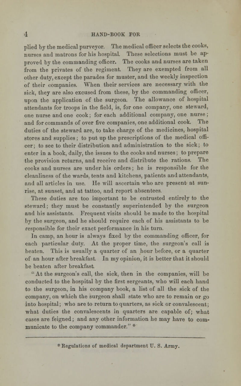 plied by the medical purveyor. The medical officer selects the cooks, nurses and matrons for his hospital. These selections must be ap- proved by the commanding officer. The cooks and nurses are taken from the privates of the regiment. They are exempted from all other duty, except the parades for muster, and the weekly inspection of their companies. When their services are necessary with the sick, they are also excused from these, by the commanding officer, upon the application of the surgeon. The allowance of hospital attendants for troops in the field, is, for one company, one steward, one nurse and one cook; for each additional company, one nurse; and for commands of over five companies, one additional cook. The duties of the steward are, to take charge of the medicines, hospital stores and supplies ; to put up the prescriptions of the medical offi- cer; to see to their distribution and administration to the sick; to enter in a book, daily, the issues to the cooks and nurses; to prepare the provision returns, and receive and distribute the rations. The cooks and nurses are under his orders; he is responsible for the cleanliness of the wards, tents and kitchens, patients and attendants, and all articles in use. He will ascertain who are present at sun- rise, at sunset, and at tattoo, and report absentees. Those duties are too important to be entrusted entirely to the steward; they must be constantly superintended by the surgeon and his assistants. Frequent visits should be made to the hospital by the surgeon, and he should require each of his assistants to be responsible for their exact performance in his turn. In camp, an hour is always fixed by the commanding officer, for each particular duty. At the proper time, the surgeon's call is beaten. This is usually a quarter of an hour before, or a quarter of an hour after breakfast. In my opinion, it is better that it should be beaten after breakfast.  At the surgeon's call, the sick, then in the companies, will be conducted to the hospital by the first sergeants, who will each hand to the surgeon, in his company book, a list of all the sick of the company, on which the surgeon shall state who are to remain or go into hospital; who are to return to quarters, as sick or convalescent; what duties the convalescents in quarters are capable of; what cases are feigned; and any other information he may have to com- municate to the company commander. *