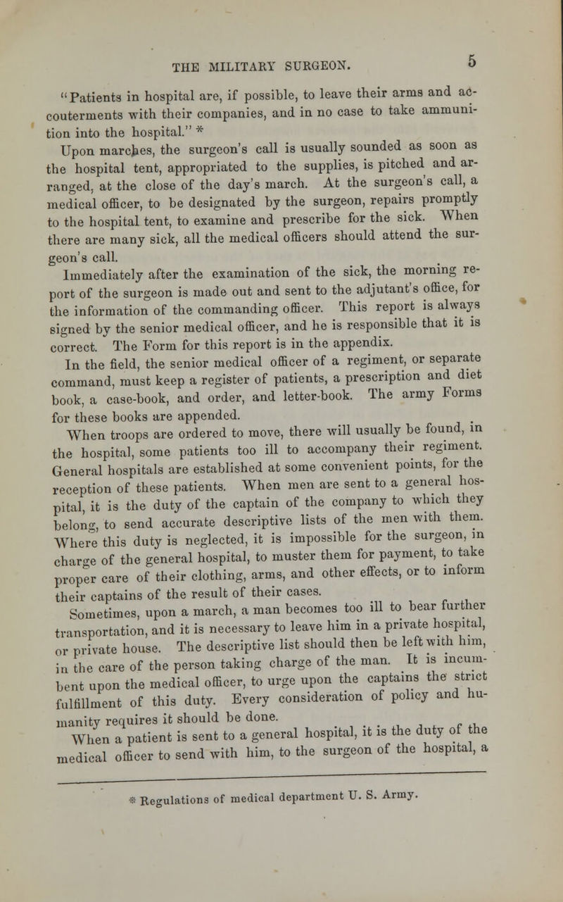 Patients in hospital are, if possible, to leave their arms and ac- couternients with their companies, and in no case to take ammuni- tion into the hospital. * Upon marches, the surgeon's call is usually sounded as soon as the hospital tent, appropriated to the supplies, is pitched and ar- ranged, at the close of the day's march. At the surgeon's call, a medical officer, to be designated by the surgeon, repairs promptly to the hospital tent, to examine and prescribe for the sick. When there are many sick, all the medical officers should attend the sur- geon's call. Immediately after the examination of the sick, the morning re- port of the surgeon is made out and sent to the adjutant's office, for the information of the commanding officer. This report is always signed by the senior medical officer, and he is responsible that it is correct. The Form for this report is in the appendix. In the field, the senior medical officer of a regiment, or separate command, must keep a register of patients, a prescription and diet book, a case-book, and order, and letter-book. The army Forms for these books are appended. When troops are ordered to move, there will usually be found, in the hospital, some patients too ill to accompany their regiment. General hospitals are established at some convenient points, for the reception of these patients. When men are sent to a general hos- pital it is the duty of the captain of the company to which they belong to send accurate descriptive lists of the men with them. Where this duty is neglected, it is impossible for the surgeon, in charge of the general hospital, to muster them for payment, to take proper care of their clothing, arms, and other effects, or to inform their captains of the result of their cases. Sometimes, upon a march, a man becomes too ill to bear further transportation, and it is necessary to leave him in a private hospital, or private house. The descriptive list should then be left with him, in the care of the person taking charge of the man. It is incum- bent upon the medical officer, to urge upon the captains the strict fulfillment of this duty. Every consideration of policy and hu- manity requires it should be done. When a patient is sent to a general hospital, it is the duty of he ledical officer to send with him, to the surgeon of the hospital, a im