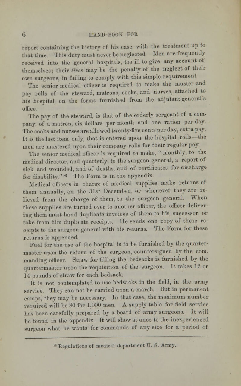 report containing the history of his case, with the treatment up to that time. This duty must never be neglected. Men are frequently received into the general hospitals, too ill to give any account of themselves; their lives maybe the penalty of the neglect of their own surgeons, in failing to comply with this simple requirement. The senior medical officer is required to make the muster and pay rolls of the steward, matrons, cooks, and nurses, attached to his hospital, on the forms furnished from the adjutant-general's office. The pay of the steward, is that of the orderly sergeant of a com- pany, of a matron, six dollars per month and one ration per day. The cooks and nurses are allowed twenty-five cents per day, extra pay. It is the last item only, that is entered upon the hospital rolls—the men are mustered upon their company rolls for their regular pay. The senior medical officer is required to make,  monthly, to the medical director, and quarterly, to the surgeon general, a report of sick and wounded, and of deaths, and of certificates for discharge for disability. * The Form is in the appendix. Medical officers in charge of medical supplies, make returns of them annually, on the 31st December, or whenever they are re- lieved from the charge of them, to the surgeon general. When these supplies are turned over to another officer, the officer deliver- ing them must hand duplicate invoices of them to his successor, or take from him duplicate receipts. He sends one copy of these re- ceipts to the surgeon general with his returns. The Form for these returns is appended. Fuel for the use of the hospital is to be furnished by the quarter- master upon the return of the surgeon, countersigned by the com- manding officer. Straw for filling the bedsacks is furnished by the quartermaster upon the requisition of the surgeon. It takes 12 or 14 pounds of straw for each bedsack. It is not contemplated to use bedsacks in the field, in the army service. They can not be carried upon a march. But in permanent camps, they may be necessary. In that case, the maximum number required will be 80 for 1,000 men. A supply table for field service has been carefully prepared by a board of army surgeons. It will be found in the appendix. It will show at once to the inexperienced surgeon what he wants for commands of any size for a period of