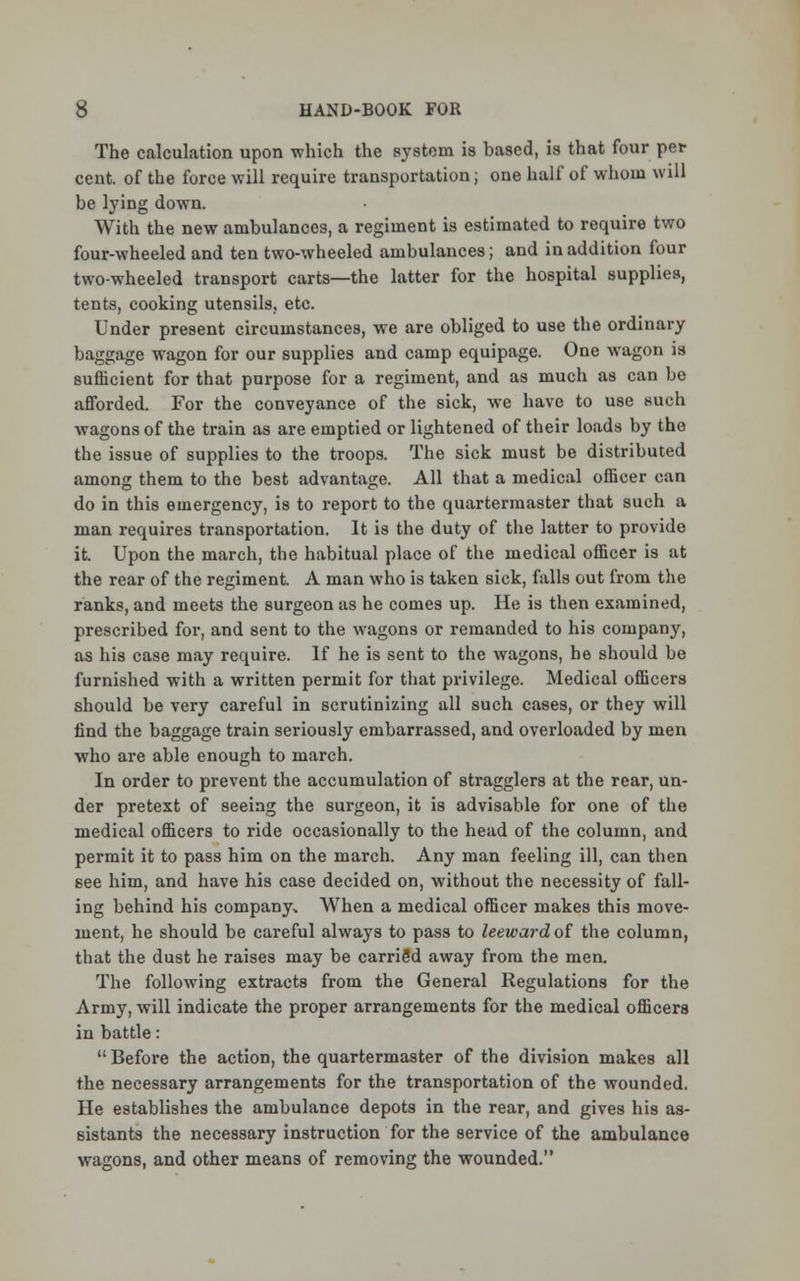 The calculation upon which the system is based, is that four per cent, of the force will require transportation; one half of whom will be lying down. With the new ambulances, a regiment is estimated to require two four-wheeled and ten two-wheeled ambulances; and in addition four two-wheeled transport carts—the latter for the hospital supplies, tents, cooking utensils, etc. Under present circumstances, we are obliged to use the ordinary baggage wagon for our supplies and camp equipage. One wagon is sufficient for that purpose for a regiment, and as much as can be afforded. For the conveyance of the sick, we have to use such wagons of the train as are emptied or lightened of their loads by the the issue of supplies to the troops. The sick must be distributed among them to the best advantage. All that a medical officer can do in this emergency, is to report to the quartermaster that such a man requires transportation. It is the duty of the latter to provide it Upon the march, the habitual place of the medical officer is at the rear of the regiment. A man who is taken sick, falls out from the ranks, and meets the surgeon as he comes up. He is then examined, prescribed for, and sent to the wagons or remanded to his company, as his case may require. If he is sent to the wagons, he should be furnished with a written permit for that privilege. Medical officers should be very careful in scrutinizing all such cases, or they will find the baggage train seriously embarrassed, and overloaded by men who are able enough to march. In order to prevent the accumulation of stragglers at the rear, un- der pretext of seeing the surgeon, it is advisable for one of the medical officers to ride occasionally to the head of the column, and permit it to pass him on the march. Any man feeling ill, can then see him, and have his case decided on, without the necessity of fall- ing behind his company. When a medical officer makes this move- ment, he should be careful always to pass to leeward of the column, that the dust he raises may be carriSd away from the men. The following extracts from the General Regulations for the Army, will indicate the proper arrangements for the medical officers in battle:  Before the action, the quartermaster of the division makes all the necessary arrangements for the transportation of the wounded. He establishes the ambulance depots in the rear, and gives his as- sistants the necessary instruction for the service of the ambulance wagons, and other means of removing the wounded.