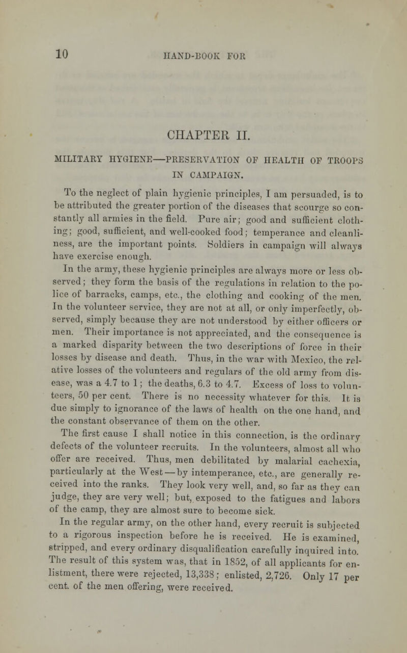 CHAPTER II. MILITARY HYGIENE—PRESERVATION OF HEALTH OF TROOPS IN CAMPAIGN. To the neglect of plain hygienic principles, I am persuaded, is to be attributed the greater portion of the diseases that scourge so con- stantly all armies in the field. Pure air; good and sufficient cloth- ing; good, sufficient, and well-cooked food; temperance and cleanli- ness, are the important points. Holdiers in campaign will always have exercise enough. In the army, these hygienic principles are always more or less ob- served ; they form the basis of the regulations in relation to the po- lice of barracks, camps, etc., the clothing and cooking of the men. In the volunteer service, they are not at all, or only imperfectly, ob- served, simply because they are not understood by either officers or men. Their importance is not appreciated, and the consequence is a marked disparity between the two descriptions of force in their losses by disease and death. Thus, in the war with Mexico, the rel- ative losses of the volunteers and regulars of the old army from dis- ease, was a 4.7 to 1; the deaths, 6.3 to 4.7. Excess of loss to volun- teers, 50 per cent. There is no necessity Avhatever fortius. If, is due simply to ignorance of the laws of health on the one hand, and the constant observance of them on the other. The first cause I shall notice in this connection, is the ordinary defects of the volunteer recruits. In the volunteers, almost all who offer are received. Thus, men debilitated by malarial cachexia, particularly at the West — by intemperance, etc., are generally re- ceived into the ranks. They look very well, and, so far as they can judge, they are very well; but, exposed to the fatigues and labors of the camp, they are almost sure to become sick. In the regular army, on the other hand, every recruit is subjected to a rigorous inspection before he is received. He is examined stripped, and every ordinary disqualification carefully inquired into. The result of this system was, that in 1852, of all applicants for en- listment, there were rejected, 13,338; enlisted, 2,726. Only 17 per cent, of the men offering, were received.