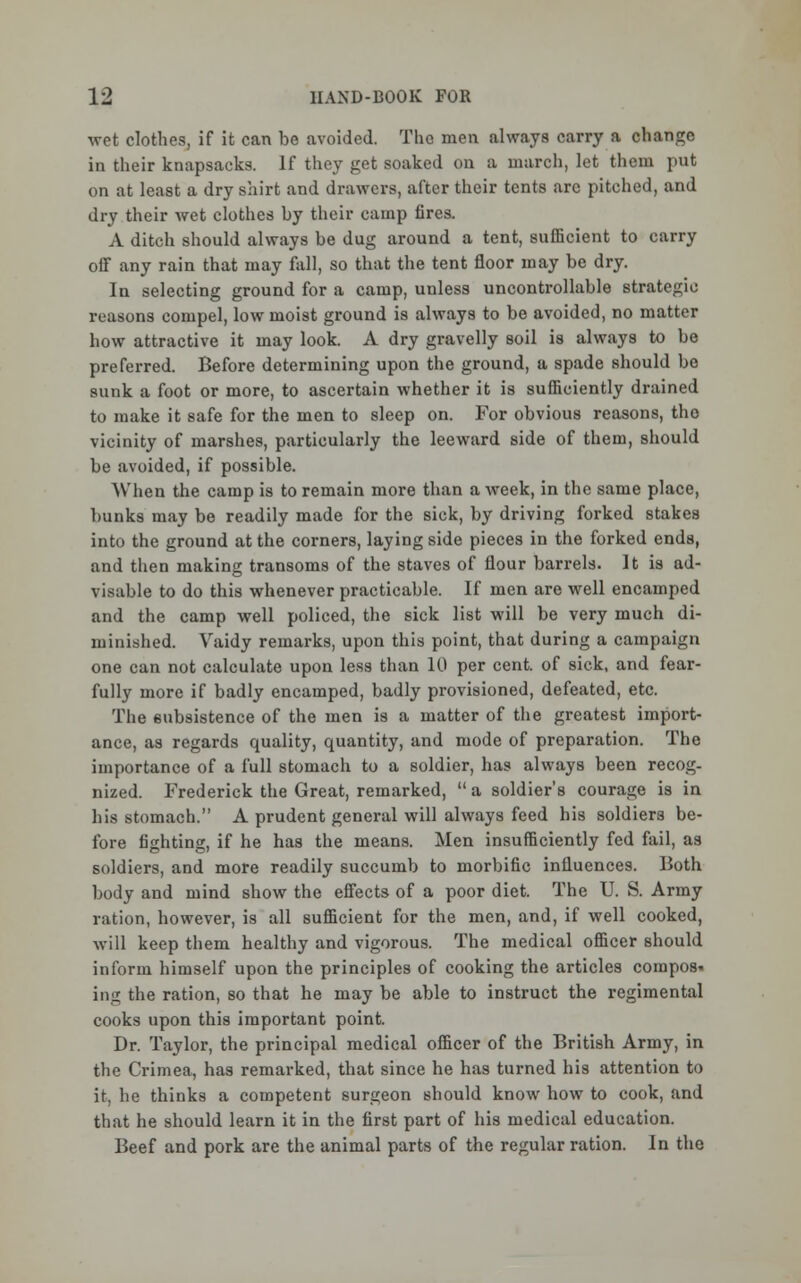 wet clothes, if it can be avoided. The men always carry a change in their knapsacks. If they get soaked on a march, let them put on at least a dry shirt and drawers, after their tents arc pitched, and dry their wet clothes by their camp fires. A ditch should always be dug around a tent, sufficient to carry olF any rain that may fall, so that the tent floor may be dry. In selecting ground for a camp, unless uncontrollable strategic reasons compel, low moist ground is always to be avoided, no matter how attractive it may look. A dry gravelly soil is always to be preferred. Before determining upon the ground, a spade should be sunk a foot or more, to ascertain whether it is sufficiently drained to make it safe for the men to sleep on. For obvious reasons, tho vicinity of marshes, particularly the leeward side of them, should be avoided, if possible. When the camp is to remain more than a week, in the same place, bunks may be readily made for the sick, by driving forked stakes into the ground at the corners, laying side pieces in the forked ends, and then making transoms of the staves of flour barrels. It is ad- visable to do this whenever practicable. If men are well encamped and the camp well policed, the sick list will be very much di- minished. Vaidy remarks, upon this point, that during a campaign one can not calculate upon less than 10 per cent, of sick, and fear- fully more if badly encamped, badly provisioned, defeated, etc. The subsistence of the men is a matter of the greatest import- ance, as regards quality, quantity, and mode of preparation. The importance of a full stomach to a soldier, has always been recog- nized. Frederick the Great, remarked,  a soldier's courage is in his stomach. A prudent general will always feed his soldiers be- fore fighting, if he has the means. Men insufficiently fed fail, as soldiers, and more readily succumb to morbific influences. Both body and mind show the effects of a poor diet. The U. S. Army ration, however, is all sufficient for the men, and, if well cooked, will keep them healthy and vigorous. The medical officer should inform himself upon the principles of cooking the articles compos. ing the ration, so that he may be able to instruct the regimental cooks upon this important point. Dr. Taylor, the principal medical officer of the British Army, in the Crimea, has remarked, that since he has turned his attention to it, he thinks a competent surgeon should know how to cook, and that he should learn it in the first part of his medical education. Beef and pork are the animal parts of the regular ration. In the