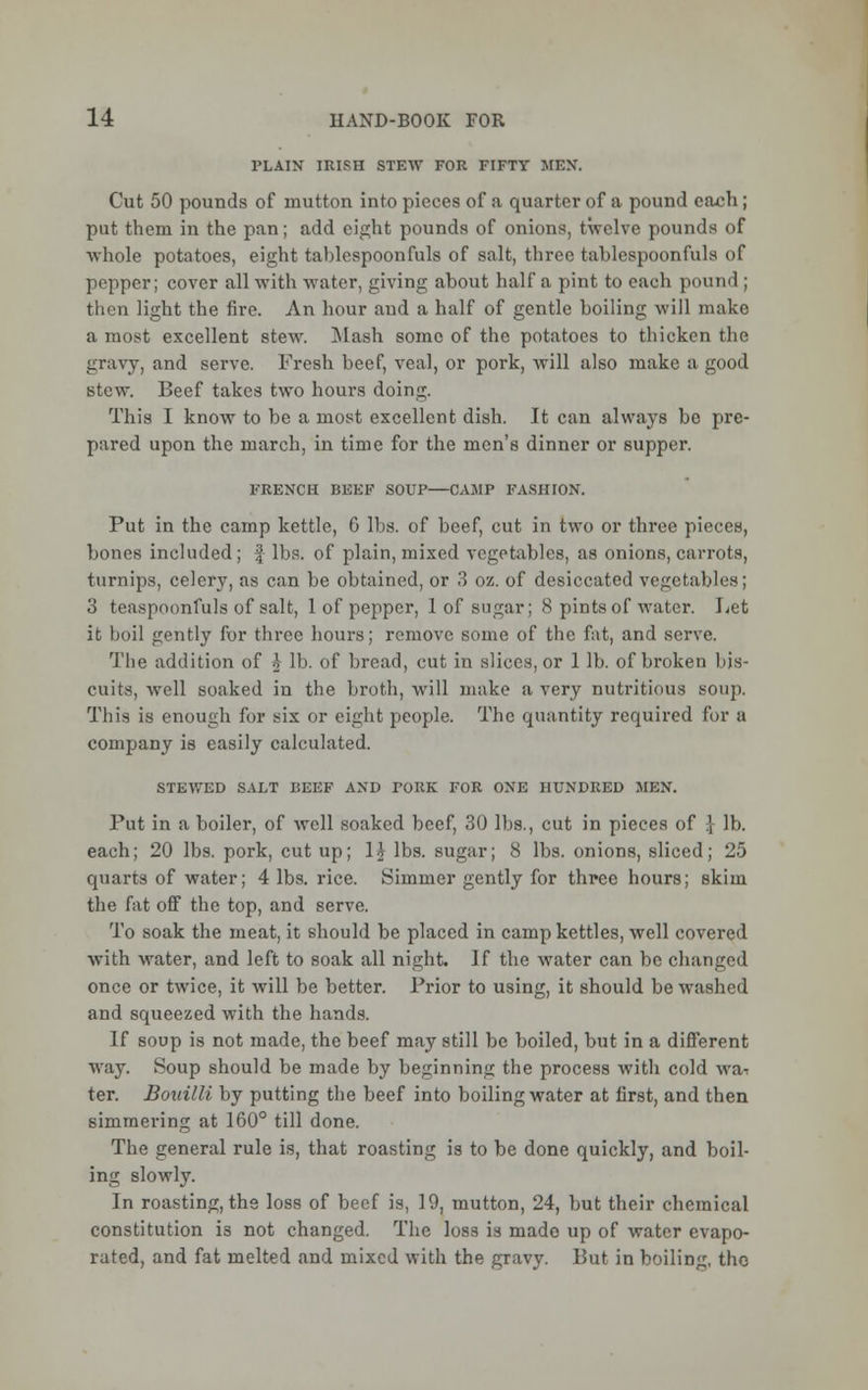 PLAIN IRISH STEW FOR FIFTY MEN. Cut 50 pounds of mutton into pieces of a quarter of a pound ca^h; put them in the pan; add eight pounds of onions, twelve pounds of whole potatoes, eight tablespoonfuls of salt, three tablcspoonfuls of pepper; cover all with water, giving about half a pint to each pound ; then light the fire. An hour and a half of gentle boiling will make a most excellent stew. Mash some of the potatoes to thicken the gravy, and serve. Fresh beef, veal, or pork, will also make a good stew. Beef takes two hours doing. This I know to be a most excellent dish. It can always be pre- pared upon the march, in time for the men's dinner or supper. FRENCH BEEF SOUP—CAMP FASHION. Put in the camp kettle, 6 lbs. of beef, cut in two or three pieces, bones included; f lbs. of plain, mixed vegetables, as onions, carrots, turnips, celery, as can be obtained, or 3 oz. of desiccated vegetables; 3 teaspoonfuls of salt, 1 of pepper, 1 of sugar; 8 pints of water. Let it boil gently for three hours; remove some of the fat, and serve. The addition of o lb. of bread, cut in slices, or 1 lb. of broken bis- cuits, well soaked in the broth, will make a very nutritious soup. This is enough for six or eight people. The quantity required for a company is easily calculated. STEWED SALT BEEF AND PORK FOR ONE HUNDRED MEN. Put in a boiler, of well soaked beef, 30 lbs., cut in pieces of \ lb. each; 20 lbs. pork, cut up; 1£ lbs. sugar; 8 lbs. onions, sliced; 25 quarts of water; 4 lbs. rice. Simmer gently for three hours; skim the fat off the top, and serve. To soak the meat, it should be placed in camp kettles, well covered with water, and left to soak all night. If the water can be changed once or twice, it will be better. Prior to using, it should be washed and squeezed with the hands. If soup is not made, the beef may still be boiled, but in a different way. Soup should be made by beginning the process with cold wa- ter. Bouilli by putting the beef into boiling water at first, and then simmering at 160° till done. The general rule is, that roasting is to be done quickly, and boil- ing slowly. In roasting, the loss of beef is, 19, mutton, 24, but their chemical constitution is not changed. The loss is made up of water evapo- rated, and fat melted and mixed with the gravy. Put in boiling, the