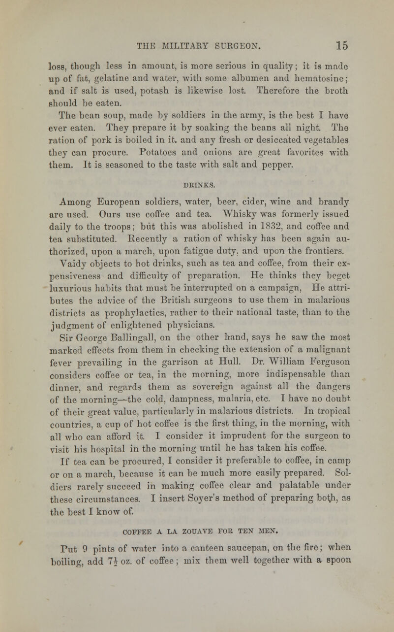 loss, though less in amount, is more serious in quality; it is made up of fat, gelatine and water, with some albumen and hematosine; and if salt is used, potash is likewise lost. Therefore the broth should be eaten. The bean soup, made by soldiers in the army, is the best I have ever eaten. They prepare it by soaking the beans all night. The ration of pork is boiled in it. and any fresh or desiccated vegetables they can procure. Potatoes and onions are great favorites with them. It is seasoned to the taste with salt and pepper. Among European soldiers, water, beer, cider, wine and brandy are used. Ours use coffee and tea. Whisky was formerly issued daily to the troops; but this was abolished in 1832, and coffee and tea substituted. Recently a ration of whisky has been again au- thorized, upon a march, upon fatigue duty, and upon the frontiers. Vaidy objects to hot drinks, such as tea and coffee, from their ex- pensiveness and difficulty of preparation. He thinks they beget luxurious habits that must be interrupted on a campaign, He attri- butes the advice of the British surgeons to use them in malarious districts as prophylactics, rather to their national taste, than to the judgment of enlightened physicians. Sir George Ballingall, on the other hand, says he saw the most marked effects from them in checking the extension of a malignant fever prevailing in the garrison at Hull. Dr. William Ferguson considers coffee or tea, in the morning, more indispensable than dinner, and regards them as sovereign against all the dangers of the morning—the cold, dampness, malaria, etc. I have no doubt of their great value, particularly in malai-ious districts. In tropical countries, a cup of hot coffee is the first thing, in the morning, with all who can afford it I consider it imprudent for the surgeon to visit his hospital in the morning until he has taken his coffee. If tea can be procured, I consider it preferable to coffee, in camp or on a march, because it can be much more easily prepared. Sol- diers rarely succeed in making coffee clear and palatable under these circumstances. I insert Soyer's method of preparing bo$, as the best I know of. COFFEE A LA ZOUAVE FOE TEN MEN. Put 9 pints of water into a canteen saucepan, on the fire; when boiling, add 7* oz. of coffee; mix them well together with a spoon