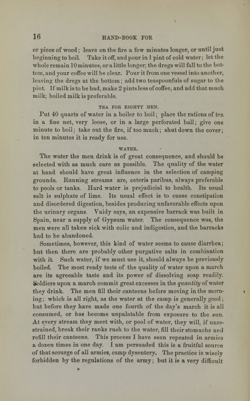 or piece of wood; leave on the fire a few minutes longer, or until just beginning to boil. Take it off, and pour in 1 pint of cold water; let the whole remain 10 minutes, or a little longer; the dregs will fall to the bot- tom, and your coffee will be clear. Pour it from one vessel into another, leaving the dregs at the bottom; add two teaspoonfuls of sugar to the pint. If milk is to be had, make 2 pints less of coffee, and add that much milk; boiled milk is preferable. TEA FOR EIGHTY MEN. Put 40 quarts of water in a boiler to boil; place the rations of tea in a fine net, very loose, or in a large perforated ball; give one minute to boil; take out the fire, if too much; shutdown the cover; in ten minutes it is ready for use. WATER. The water the men drink is of great consequence, and should be selected with as much care as possible. The quality of the water at hand should have great influence in the selection of camping grounds. Running streams are, ceteris paribus, always preferable to pools or tanks. Hard water is prejudicial to health. Its usual salt is sulphate of lime. Its usual effect is to cause constipation and disordered digestion, besides producing unfavorable effects upon the urinary organs. Vaidy says, an expensive barrack was built in Spain, near a supply of Gypsum water. The consequence was, the men were all taken sick with colic and indigestion, and the barracks had to be abandoned. Sometimes, however, this kind of water seems to cause diarrhea; but then there are probably other purgative salts in combination with it. Such water, if we must use it, should always be previously boiled. The most ready tests of the quality of water upon a march are its agreeable taste and its power of dissolving soap readily. Soldiers upon a march commit great excesses in the quantity of water they drink. The men fill their canteens before moving in the morn- ing; which is all right, as the water at the camp is generally good; but before they have made one fourth of the day's march it is all consumed, or has become unpalatable from exposure to the sun. At every stream they meet with, or pool of water, they will, if unre- strained, break their ranks rush to the water, fill their stomachs and refill their canteens. This process I have seen repeated in armies a dozen times in one day. I am persuaded this is a fruitful source of that scourge of all armies, camp dysentery. The practice is wisely forbidden by the regulations of the army; but it is a very difficult